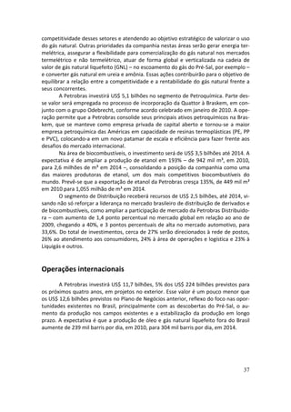 competitividade desses setores e atendendo ao objetivo estratégico de valorizar o uso
do gás natural. Outras prioridades da companhia nestas áreas serão gerar energia ter-
melétrica, assegurar a flexibilidade para comercialização do gás natural nos mercados
termelétrico e não termelétrico, atuar de forma global e verticalizada na cadeia de
valor de gás natural liquefeito (GNL) – no escoamento do gás do Pré-Sal, por exemplo –
e converter gás natural em ureia e amônia. Essas ações contribuirão para o objetivo de
equilibrar a relação entre a competitividade e a rentabilidade do gás natural frente a
seus concorrentes.
        A Petrobras investirá US$ 5,1 bilhões no segmento de Petroquímica. Parte des-
se valor será empregada no processo de incorporação da Quattor à Braskem, em con-
junto com o grupo Odebrecht, conforme acordo celebrado em janeiro de 2010. A ope-
ração permite que a Petrobras consolide seus principais ativos petroquímicos na Bras-
kem, que se manteve como empresa privada de capital aberto e tornou-se a maior
empresa petroquímica das Américas em capacidade de resinas termoplásticas (PE, PP
e PVC), colocando-a em um novo patamar de escala e eficiência para fazer frente aos
desafios do mercado internacional.
        Na área de biocombustíveis, o investimento será de US$ 3,5 bilhões até 2014. A
expectativa é de ampliar a produção de etanol em 193% – de 942 mil m³, em 2010,
para 2,6 milhões de m³ em 2014 –, consolidando a posição da companhia como uma
das maiores produtoras de etanol, um dos mais competitivos biocombustíveis do
mundo. Prevê-se que a exportação de etanol da Petrobras cresça 135%, de 449 mil m³
em 2010 para 1,055 milhão de m³ em 2014.
        O segmento de Distribuição receberá recursos de US$ 2,5 bilhões, até 2014, vi-
sando não só reforçar a liderança no mercado brasileiro de distribuição de derivados e
de biocombustíveis, como ampliar a participação de mercado da Petrobras Distribuido-
ra – com aumento de 1,4 ponto percentual no mercado global em relação ao ano de
2009, chegando a 40%, e 3 pontos percentuais de alta no mercado automotivo, para
33,6%. Do total de investimentos, cerca de 27% serão direcionados à rede de postos,
26% ao atendimento aos consumidores, 24% à área de operações e logística e 23% à
Liquigás e outros.


Operações internacionais
       A Petrobras investirá US$ 11,7 bilhões, 5% dos US$ 224 bilhões previstos para
os próximos quatro anos, em projetos no exterior. Esse valor é um pouco menor que
os US$ 12,6 bilhões previstos no Plano de Negócios anterior, reflexo do foco nas opor-
tunidades existentes no Brasil, principalmente com as descobertas do Pré-Sal, o au-
mento da produção nos campos existentes e a estabilização da produção em longo
prazo. A expectativa é que a produção de óleo e gás natural liquefeito fora do Brasil
aumente de 239 mil barris por dia, em 2010, para 304 mil barris por dia, em 2014.




                                                                                   37
 