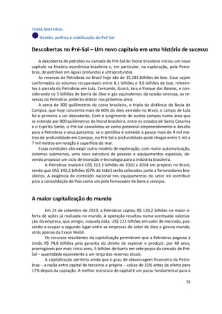 TEMA MATERIAL
    Gestão, política e viabilização do Pré-Sal

Descobertas no Pré-Sal – Um novo capítulo em uma história de sucesso
     A descoberta de petróleo na camada de Pré-Sal do litoral brasileiro iniciou um novo
capítulo na história econômica brasileira e, em particular, na exploração, pela Petro-
bras, de petróleo em águas profundas e ultraprofundas.
     As reservas da Petrobras no Brasil hoje são de 15,283 bilhões de boe. Caso sejam
confirmados os volumes recuperáveis entre 8,1 bilhões e 9,6 bilhões de boe, referen-
tes à parcela da Petrobras em Lula, Cernambi, Guará, Iara e Parque das Baleias, e con-
siderando os 5 bilhões de barris de óleo e gás equivalentes da cessão onerosa, as re-
servas da Petrobras poderão dobrar nos próximos anos.
     A cerca de 300 quilômetros da costa brasileira, o triplo da distância da Bacia de
Campos, que hoje concentra mais de 60% do óleo extraído no Brasil, o campo de Lula
foi o primeiro a ser descoberto. Com o surgimento de outros campos numa área que
se estende por 800 quilômetros do litoral brasileiro, entre os estados de Santa Catarina
e o Espírito Santo, o Pré-Sal consolidou-se como potencial empreendimento e desafio
para a Petrobras e seus parceiros: se o petróleo é extraído a pouco mais de 4 mil me-
tros de profundidade em Campos, no Pré-Sal a profundidade pode chegar entre 5 mil a
7 mil metros em relação à superfície do mar.
     Essas condições vão exigir outro modelo de exploração, com maior automatização,
sistemas submersos, uma nova estrutura de pessoas e equipamentos especiais, de-
vendo propiciar um ciclo de inovação e tecnologia para a indústria brasileira.
         A Petrobras investirá US$ 212,3 bilhões de 2010 a 2014 em projetos no Brasil,
sendo que US$ 142,2 bilhões (67% do total) serão colocados junto a fornecedores bra-
sileiros. A exigência de conteúdo nacional nos equipamentos do setor irá contribuir
para a consolidação do País como um polo fornecedor de bens e serviços.


A maior capitalização do mundo
        Em 24 de setembro de 2010, a Petrobras captou R$ 120,2 bilhões na maior o-
ferta de ações já realizada no mundo. A operação resultou numa acentuada valoriza-
ção da empresa, que atingiu, naquela data, US$ 223 bilhões em valor de mercado, pas-
sando a ocupar o segundo lugar entre as empresas do setor de óleo e gás no mundo,
atrás apenas da Exxon Mobil.
        Os recursos resultantes da capitalização permitiram que a Petrobras pagasse à
União R$ 74,8 bilhões pela garantia do direito de explorar e produzir, por 40 anos,
prorrogáveis por mais cinco anos, 5 bilhões de barris em sete poços da camada de Pré-
Sal – quantidade equivalente a um terço das reservas atuais.
        A capitalização permitiu ainda que o grau de alavancagem financeira da Petro-
bras – a razão entre capital de terceiros e próprio – caísse de 31% antes da oferta para
17% depois da captação. A melhor estrutura de capital é um passo fundamental para a

                                                                                     38
 
