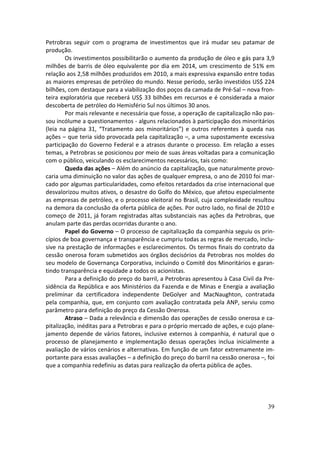 Petrobras seguir com o programa de investimentos que irá mudar seu patamar de
produção.
        Os investimentos possibilitarão o aumento da produção de óleo e gás para 3,9
milhões de barris de óleo equivalente por dia em 2014, um crescimento de 51% em
relação aos 2,58 milhões produzidos em 2010, a mais expressiva expansão entre todas
as maiores empresas de petróleo do mundo. Nesse período, serão investidos US$ 224
bilhões, com destaque para a viabilização dos poços da camada de Pré-Sal – nova fron-
teira exploratória que receberá US$ 33 bilhões em recursos e é considerada a maior
descoberta de petróleo do Hemisfério Sul nos últimos 30 anos.
        Por mais relevante e necessária que fosse, a operação de capitalização não pas-
sou incólume a questionamentos - alguns relacionados à participação dos minoritários
(leia na página 31, “Tratamento aos minoritários”) e outros referentes à queda nas
ações – que teria sido provocada pela capitalização –, a uma supostamente excessiva
participação do Governo Federal e a atrasos durante o processo. Em relação a esses
temas, a Petrobras se posicionou por meio de suas áreas voltadas para a comunicação
com o público, veiculando os esclarecimentos necessários, tais como:
        Queda das ações – Além do anúncio da capitalização, que naturalmente provo-
caria uma diminuição no valor das ações de qualquer empresa, o ano de 2010 foi mar-
cado por algumas particularidades, como efeitos retardados da crise internacional que
desvalorizou muitos ativos, o desastre do Golfo do México, que afetou especialmente
as empresas de petróleo, e o processo eleitoral no Brasil, cuja complexidade resultou
na demora da conclusão da oferta pública de ações. Por outro lado, no final de 2010 e
começo de 2011, já foram registradas altas substanciais nas ações da Petrobras, que
anulam parte das perdas ocorridas durante o ano.
        Papel do Governo – O processo de capitalização da companhia seguiu os prin-
cípios de boa governança e transparência e cumpriu todas as regras de mercado, inclu-
sive na prestação de informações e esclarecimentos. Os termos finais do contrato da
cessão onerosa foram submetidos aos órgãos decisórios da Petrobras nos moldes do
seu modelo de Governança Corporativa, incluindo o Comitê dos Minoritários e garan-
tindo transparência e equidade a todos os acionistas.
        Para a definição do preço do barril, a Petrobras apresentou à Casa Civil da Pre-
sidência da República e aos Ministérios da Fazenda e de Minas e Energia a avaliação
preliminar da certificadora independente DeGolyer and MacNaughton, contratada
pela companhia, que, em conjunto com avaliação contratada pela ANP, serviu como
parâmetro para definição do preço da Cessão Onerosa.
        Atraso – Dada a relevância e dimensão das operações de cessão onerosa e ca-
pitalização, inéditas para a Petrobras e para o próprio mercado de ações, e cujo plane-
jamento depende de vários fatores, inclusive externos à companhia, é natural que o
processo de planejamento e implementação dessas operações inclua inicialmente a
avaliação de vários cenários e alternativas. Em função de um fator extremamente im-
portante para essas avaliações – a definição do preço do barril na cessão onerosa –, foi
que a companhia redefiniu as datas para realização da oferta pública de ações.




                                                                                     39
 