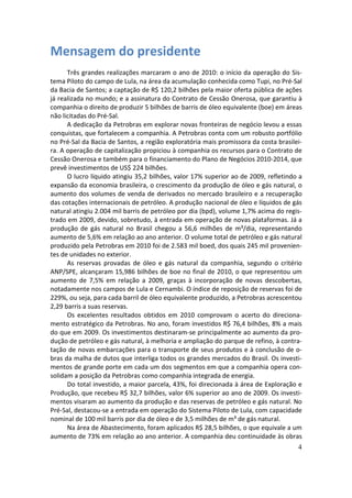 Mensagem do presidente
      Três grandes realizações marcaram o ano de 2010: o início da operação do Sis-
tema Piloto do campo de Lula, na área da acumulação conhecida como Tupi, no Pré-Sal
da Bacia de Santos; a captação de R$ 120,2 bilhões pela maior oferta pública de ações
já realizada no mundo; e a assinatura do Contrato de Cessão Onerosa, que garantiu à
companhia o direito de produzir 5 bilhões de barris de óleo equivalente (boe) em áreas
não licitadas do Pré-Sal.
      A dedicação da Petrobras em explorar novas fronteiras de negócio levou a essas
conquistas, que fortalecem a companhia. A Petrobras conta com um robusto portfólio
no Pré-Sal da Bacia de Santos, a região exploratória mais promissora da costa brasilei-
ra. A operação de capitalização propiciou à companhia os recursos para o Contrato de
Cessão Onerosa e também para o financiamento do Plano de Negócios 2010-2014, que
prevê investimentos de US$ 224 bilhões.
      O lucro líquido atingiu 35,2 bilhões, valor 17% superior ao de 2009, refletindo a
expansão da economia brasileira, o crescimento da produção de óleo e gás natural, o
aumento dos volumes de venda de derivados no mercado brasileiro e a recuperação
das cotações internacionais de petróleo. A produção nacional de óleo e líquidos de gás
natural atingiu 2.004 mil barris de petróleo por dia (bpd), volume 1,7% acima do regis-
trado em 2009, devido, sobretudo, à entrada em operação de novas plataformas. Já a
produção de gás natural no Brasil chegou a 56,6 milhões de m³/dia, representando
aumento de 5,6% em relação ao ano anterior. O volume total de petróleo e gás natural
produzido pela Petrobras em 2010 foi de 2.583 mil boed, dos quais 245 mil provenien-
tes de unidades no exterior.
      As reservas provadas de óleo e gás natural da companhia, segundo o critério
ANP/SPE, alcançaram 15,986 bilhões de boe no final de 2010, o que representou um
aumento de 7,5% em relação a 2009, graças à incorporação de novas descobertas,
notadamente nos campos de Lula e Cernambi. O índice de reposição de reservas foi de
229%, ou seja, para cada barril de óleo equivalente produzido, a Petrobras acrescentou
2,29 barris a suas reservas.
      Os excelentes resultados obtidos em 2010 comprovam o acerto do direciona-
mento estratégico da Petrobras. No ano, foram investidos R$ 76,4 bilhões, 8% a mais
do que em 2009. Os investimentos destinaram-se principalmente ao aumento da pro-
dução de petróleo e gás natural, à melhoria e ampliação do parque de refino, à contra-
tação de novas embarcações para o transporte de seus produtos e à conclusão de o-
bras da malha de dutos que interliga todos os grandes mercados do Brasil. Os investi-
mentos de grande porte em cada um dos segmentos em que a companhia opera con-
solidam a posição da Petrobras como companhia integrada de energia.
      Do total investido, a maior parcela, 43%, foi direcionada à área de Exploração e
Produção, que recebeu R$ 32,7 bilhões, valor 6% superior ao ano de 2009. Os investi-
mentos visaram ao aumento da produção e das reservas de petróleo e gás natural. No
Pré-Sal, destacou-se a entrada em operação do Sistema Piloto de Lula, com capacidade
nominal de 100 mil barris por dia de óleo e de 3,5 milhões de m³ de gás natural.
      Na área de Abastecimento, foram aplicados R$ 28,5 bilhões, o que equivale a um
aumento de 73% em relação ao ano anterior. A companhia deu continuidade às obras
                                                                                     4
 
