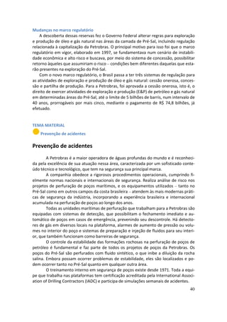 Mudanças no marco regulatório
    A descoberta dessas reservas fez o Governo Federal alterar regras para exploração
e produção de óleo e gás natural nas áreas da camada de Pré-Sal, incluindo regulação
relacionada à capitalização da Petrobras. O principal motivo para isso foi que o marco
regulatório em vigor, elaborado em 1997, se fundamentava num cenário de instabili-
dade econômica e alto risco e buscava, por meio do sistema de concessão, possibilitar
retorno àqueles que assumiriam o risco – condições bem diferentes daquelas que esta-
rão presentes na exploração do Pré-Sal.
    Com o novo marco regulatório, o Brasil passa a ter três sistemas de regulação para
as atividades de exploração e produção de óleo e gás natural: cessão onerosa, conces-
são e partilha de produção. Para a Petrobras, foi aprovada a cessão onerosa, isto é, o
direito de exercer atividades de exploração e produção (E&P) de petróleo e gás natural
em determinadas áreas do Pré-Sal, até o limite de 5 bilhões de barris, num intervalo de
40 anos, prorrogáveis por mais cinco, mediante o pagamento de R$ 74,8 bilhões, já
efetuado.


TEMA MATERIAL
    Prevenção de acidentes

Prevenção de acidentes
        A Petrobras é a maior operadora de águas profundas do mundo e é reconheci-
da pela excelência de sua atuação nessa área, caracterizada por um sofisticado conte-
údo técnico e tecnológico, que tem na segurança sua principal marca.
        A companhia obedece a rigorosos procedimentos operacionais, cumprindo fi-
elmente normas nacionais e internacionais de segurança. Realiza análise de risco nos
projetos de perfuração de poços marítimos, e os equipamentos utilizados – tanto no
Pré-Sal como em outros campos da costa brasileira – atendem às mais modernas práti-
cas de segurança da indústria, incorporando a experiência brasileira e internacional
acumulada na perfuração de poços ao longo dos anos.
        Todas as unidades marítimas de perfuração que trabalham para a Petrobras são
equipadas com sistemas de detecção, que possibilitam o fechamento imediato e au-
tomático de poços em casos de emergência, prevenindo seu descontrole. Há detecto-
res de gás em diversos locais na plataforma, alarmes de aumento de pressão ou volu-
mes no interior do poço e sistemas de preparação e injeção de fluidos para seu interi-
or, que também funcionam como barreiras de segurança.
        O controle da estabilidade das formações rochosas na perfuração de poços de
petróleo é fundamental e faz parte de todos os projetos de poços da Petrobras. Os
poços do Pré-Sal são perfurados com fluido sintético, o que inibe a diluição da rocha
salina. Embora possam ocorrer problemas de estabilidade, eles são localizados e po-
dem ocorrer tanto no Pré-Sal quanto em qualquer outra área.
        O treinamento interno em segurança de poços existe desde 1971. Toda a equi-
pe que trabalha nas plataformas tem certificação acreditada pela International Associ-
ation of Drilling Contractors (IADC) e participa de simulações semanais de acidentes.
                                                                                    40
 
