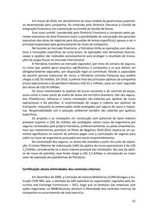 Em março de 2010, em atendimento ao novo modelo de governança corporati-
va desenvolvido pela companhia, foi instituído pela Diretoria Executiva o Comitê de
Integração Financeira, em substituição ao Comitê de Gestão de Riscos.
        Esse novo comitê, coordenado pela Diretoria Financeira e composto pelos ge-
rentes executivos da área financeira (com a possibilidade de convocação dos gerentes
executivos das áreas de negócios para discussões de temas específicos), passou a ser o
principal responsável pelo gerenciamento de riscos da companhia.
        No tocante ao mercado financeiro, a Petrobras limita as operações com deriva-
tivos a transações específicas de curto prazo. As operações com derivativos (futuros,
swaps e opções) são realizadas exclusivamente para proteger o resultado de transa-
ções de cargas físicas no mercado internacional.
        A Petrobras transfere ao mercado segurador, por meio de compra de seguros,
os riscos que podem gerar prejuízos significativos à companhia e os que devem ser
obrigatoriamente segurados, por disposição legal ou contratual. Devido à capacidade
de assumir parcela expressiva de riscos, a Petrobras contrata franquias que podem
chegar a US$ 50 milhões. Em 2010, o prêmio final das principais apólices da companhia
(riscos operacionais e de petróleo) totalizou US$ 45,1 milhões, para um valor segurado
dos ativos de US$ 95 bilhões.
        Os riscos relacionados às apólices de lucros cessantes e de controle de poços,
assim como a maior parte da malha de dutos em território brasileiro, não são segura-
dos. Plataformas, refinarias e outras instalações são cobertas por apólices de riscos
operacionais e de petróleo. A movimentação de cargas é coberta por apólices de
transporte, enquanto as embarcações estão protegidas por seguro de casco e máqui-
nas. Responsabilidade civil e poluição ambiental também são cobertas por apólices
específicas.
        Os projetos e as instalações em construção com potencial de dano máximo
provável superior a US$ 50 milhões são protegidos contra riscos de engenharia por
seguros contratados pela própria Petrobras, preferencialmente, ou pelas empreiteiras.
Face aos investimentos previstos no Plano de Negócios 2010-2014, espera-se um au-
mento significativo no volume de prêmios pagos com a contratação de seguros para
cobrir os riscos de engenharia associados aos novos empreendimentos.
        Na contratação dos seguros, os ativos são avaliados a partir do custo de reposi-
ção. O Limite Máximo de Indenização (LMI) da apólice de riscos operacionais é de US$
1,2 bilhão, considerando-se o dano máximo provável das instalações. No caso da apóli-
ce de riscos do petróleo, esse limite chega a US$ 2,3 bilhões e corresponde ao maior
valor de reposição das plataformas da Petrobras.


Certificação atesta efetividades dos controles internos

        Em dezembro de 2009, a Comissão de Valores Mobiliários (CVM) divulgou a Ins-
trução CVM 480, que, a exemplo da SOX (aplicável às organizações reguladas pela Se-
curities and Exchange Commission – SEC), exige que os diretores das empresas com
ações negociadas na BM&FBovespa atestem a efetividade dos controles internos da
companhia no encerramento de cada exercício.

                                                                                     42
 