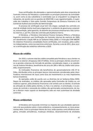 Essas certificações são planejadas e operacionalizadas pela área corporativa de
Controles Internos da Petrobras e contemplam os principais processos da controlado-
ra, assim como os das subsidiárias e controladas que se enquadrem na categoria de
relevantes, de acordo com os quesitos da SOX/CVM e suas regulamentações. A super-
visão dos trabalhos é feita pelos Comitês Corporativos da Diretoria Financeira e do
Comitê de Auditoria do Conselho de Administração.
        O processo de certificação anual tem três etapas: avaliação dos controles em
nível de entidade (entity level) para diagnosticar o ambiente de governança corporati-
va; autoavaliação, pelos gestores, do desenho de processos empresariais e dos contro-
les internos; e, por fim, teste dos controles pela Auditoria Interna.
        A Petrobras, a Petrobras International Finance Company (PifCo) e a Petrobras
Argentina concluíram suas Certificações de Controles Internos do exercício de 2009,
em atendimento à Seção 404 da Lei Sarbanes-Oxley (SOX) e à Instrução CVM 480/09.
Os relatórios financeiros consolidados foram certificados, sem ressalvas, pelos audito-
res independentes, como nos exercícios anteriores. Durante o ano de 2011, deve ocor-
rer a certificação dos relatórios referentes a 2010.


Riscos de crédito
        Em 2010, o volume total de crédito concedido pela Petrobras a seus clientes no
Brasil e no exterior ultrapassou US$ 37 bilhões. Entre os principais clientes encontram-
se as grandes empresas do mercado de petróleo, consideradas majors, e as subsidiá-
rias do Sistema Petrobras, beneficiárias de cerca de 28% e 44% do crédito total conce-
dido, respectivamente.
        As instituições financeiras são beneficiárias de aproximadamente US$ 37 bi-
lhões, distribuídos entre os principais bancos internacionais considerados pelas classi-
ficadoras internacionais de riscos como Grau de Investimento e os mais importantes
bancos brasileiros.
        As operações estão de acordo com as diretrizes da Lei Sarbanes-Oxley (SOX).
Depois de analisados, os créditos são aprovados pelas Comissões de Crédito ou, em
instância superior, pelas diretorias financeiras e de contato com os clientes. O controle
da utilização de crédito pelos clientes, no País e no exterior, é centralizado, e os pro-
cessos de controle e concessão de créditos são aprimorados constantemente, de mo-
do a oferecer maior suporte ao desempenho cada vez mais sustentável da atividade
comercial.


Riscos ambientais
        A Petrobras vem buscando minimizar os impactos de suas atividades operacio-
nais e de seus produtos sobre o meio ambiente e, consequentemente, os riscos prove-
nientes deles. Entre os principais fatores de risco, estão quesitos como eficiência ener-
gética, emissões atmosféricas, mudanças climáticas, desenvolvimento de atividades


                                                                                      43
 