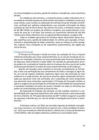 em áreas protegidas ou sensíveis, gestão de resíduos e emergências, como vazamento
de óleo.
        Em relação aos três primeiros, a companhia passou a adotar indicadores de in-
tensidade de emissões de gases de efeito estufa e de energia e estabeleceu metas para
esses índices, o que resultou na elaboração do inventário anual de emissões atmosfé-
ricas, verificado por auditores independentes, que consolida informações de dados
coletados de mais de 30 mil fontes. Nos últimos cinco anos, a Petrobras investiu mais
de R$ 300 milhões em projetos de eficiência energética, que proporcionaram a eco-
nomia de cerca de 3 mil boed. Está previsto um investimento adicional de US$ 976
milhões entre 2010 e 2015 (leia mais no capítulo de Meio Ambiente, na página 143).
        Todas as unidades operacionais da Petrobras devem desenvolver planos de a-
ção específicos para a gestão de biodiversidade. Os critérios para aquisição, armaze-
namento e disponibilização de dados ambientais, como os relativos às áreas protegi-
das, espécies raras, ameaçadas ou de importância socioeconômica, são regidos por
norma técnica.

Princípio da Precaução
      O Princípio da Precaução é levado em conta nas avaliações de risco e impacto
ambiental conduzidas para novos empreendimentos ou no caso de introdução de mu-
danças em instalações existentes, tal como preconizado pelas Diretrizes Corporativas
de Segurança, Meio Ambiente e Saúde (SMS). Um exemplo da aplicação desse princí-
pio poderia ser a avaliação de impactos sobre as mudanças do clima, que já vem sendo
conduzida pela Petrobras na análise de novos empreendimentos ou de mudanças.
      Quando são lançados novos produtos no mercado, principalmente os formula-
dos, é feita uma verificação dos seus componentes de modo a investigar se algum de-
les, em caso de impacto ambiental, representa algum risco não conhecido ao meio
ambiente ou à saúde humana. No caso de se encontrar algum componente da formu-
lação que apresente riscos não conhecidos, ele é substituído por outro componente
que apresente riscos conhecidos e gerenciáveis. O Princípio da Precaução também se
aplica na exigência da apresentação do certificado de conformidade dos equipamentos
e tubulações instalados nos postos de serviço e também em todos os elementos que
podem ser comercializados durante as trocas de óleo.
        Na Exploração & Produção, por exemplo, um dos cuidados essenciais é a res-
ponsabilidade pela segurança operacional, pela saúde das pessoas e pela preservação
do meio ambiente. Os “Princípios Operacionais da E&P” também asseguram a questão
da segurança, indicando que, em caso de dúvida, o empregado deverá parar o proce-
dimento.

        A Petrobras realizou, em 2010, dez simulados regionais de combate a emergên-
cias (nove nacionais e um internacional em parceria com a Clean Caribbean & Ameri-
cas - CCA), que envolveram a Marinha do Brasil, a Defesa Civil, o Corpo de Bombeiros e
a Polícia Militar, além de órgãos ambientais, prefeituras e comunidades locais.




                                                                                   44
 