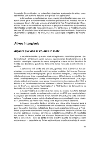 introdução de modificações em instalações existentes e a adequação de rotinas e pro-
cedimentos, com aumento de custos e do grau de risco operacional.
        A demanda de pessoal requerida pelos empreendimentos planejados para o se-
tor de óleo e gás e a disponibilidade atual destes profissionais no mercado indicam a
necessidade de um esforço de formação profissional no País. A insuficiência de infraes-
trutura física e a necessidade de equacionar os gargalos de materiais e equipamentos
identificados também são riscos considerados. Por conta disso, a Petrobras investiu
cerca de R$ 50 milhões junto a fabricantes nacionais no desenvolvimento de produtos
atualmente não produzidos no Brasil, visando à substituição competitiva de importa-
ções.



Ativos intangíveis

Riqueza que não se vê, mas se sente
        A Petrobras considera que seus ativos intangíveis são constituídos por seu capi-
tal intelectual – dividido em capital humano, organizacional, de relacionamento e de
domínio tecnológico. A gestão dos ativos intangíveis é tratada no Guia Petrobras de
Gestão para Excelência, que aborda itens como marca, reputação e conhecimento ci-
entífico.
        A companhia vem sendo, ano após ano, apontada entre as empresas mais ad-
miradas e com melhor reputação junto à sociedade e públicos de interesse. Como re-
conhecimento de sua estratégia para a gestão dos ativos intangíveis, a companhia tem
sido listada como a única empresa brasileira entre as 30 finalistas do prêmio Most Ad-
mired Knowledge Enterprises (Make), promovido pela The Know Network (TKN), orga-
nização sediada em Londres e que possui reconhecimento internacional. Em 2010, a
Petrobras e a Petrobras Distribuidora receberam o prêmio “As Empresas Mais Admira-
das no Brasil”, nas categorias “Agronegócios” e “Distribuidores de Combustíveis ou
Derivados de Petróleo”, respectivamente.
        A marca Petrobras é considerada a mais valiosa e a terceira mais forte do Brasil
e uma das cem do mundo, segundo pesquisa realizada em 2010 pela consultoria Bran-
dAnalytics e pelo Instituto Millward Brown. Também em 2010, pelo sexto ano conse-
cutivo, a Petrobras é a marca mais lembrada pelos consumidores brasileiros na catego-
ria “Combustíveis” do Prêmio Folha Top of Mind, do jornal Folha de São Paulo.
        A imagem corporativa também constitui um valioso ativo intangível para a
companhia. Desde 2000, a Petrobras conta com o Sistema de Monitoramento da Ima-
gem Corporativa (Sismico), metodologia desenvolvida especificamente para a Petro-
bras e que permite acompanhar a evolução da imagem diante da opinião pública e dos
diversos públicos de interesse, por meio de indicadores quantitativos. Os resultados
dos estudos do Sismico revelam que a imagem da companhia no Brasil apresenta-se
forte e consolidada – tanto do ponto de vista evolutivo quanto na comparação com
outras marcas –, sustentada por fortes sentimentos de orgulho em relação à compa-


                                                                                     46
 
