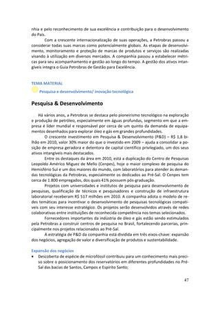 nhia e pelo reconhecimento de sua excelência e contribuição para o desenvolvimento
do País.
        Com a crescente internacionalização de suas operações, a Petrobras passou a
considerar todas suas marcas como potencialmente globais. As etapas de desenvolvi-
mento, monitoramento e proteção de marcas de produtos e serviços são realizadas
visando à utilização em diversos mercados. A companhia passou a estabelecer métri-
cas para seu acompanhamento e gestão ao longo do tempo. A gestão dos ativos intan-
gíveis integra o Guia Petrobras de Gestão para Excelência.


TEMA MATERIAL
    Pesquisa e desenvolvimento/ inovação tecnológica

Pesquisa & Desenvolvimento
    Há vários anos, a Petrobras se destaca pelo pioneirismo tecnológico na exploração
e produção de petróleo, especialmente em águas profundas, segmento em que a em-
presa é líder mundial e responsável por cerca de um quinto da demanda de equipa-
mentos desenhados para explorar óleo e gás em grandes profundidades.
        O crescente investimento em Pesquisa & Desenvolvimento (P&D) – R$ 1,8 bi-
lhão em 2010, valor 30% maior do que o investido em 2009 – ajuda a consolidar a po-
sição de empresa geradora e detentora de capital científico privilegiado, um dos seus
ativos intangíveis mais destacados.
        Entre os destaques da área em 2010, está a duplicação do Centro de Pesquisas
Leopoldo Américo Miguez de Mello (Cenpes), hoje o maior complexo de pesquisa do
Hemisfério Sul e um dos maiores do mundo, com laboratórios para atender às deman-
das tecnológicas da Petrobras, especialmente os dedicados ao Pré-Sal. O Cenpes tem
cerca de 1.800 empregados, dos quais 41% possuem pós-graduação.
        Projetos com universidades e institutos de pesquisa para desenvolvimento de
pesquisas, qualificação de técnicos e pesquisadores e construção de infraestrutura
laboratorial receberam R$ 517 milhões em 2010. A companhia adota o modelo de re-
des temáticas para incentivar o desenvolvimento de pesquisas tecnológicas compatí-
veis com seu interesse estratégico. Os projetos serão desenvolvidos através de redes
colaborativas entre instituições de reconhecida competência nos temas selecionados.
        Fornecedores importantes da indústria de óleo e gás estão sendo estimulados
pela Petrobras a construir centros de pesquisa no Brasil, fortalecendo parcerias, prin-
cipalmente nos projetos relacionados ao Pré-Sal.
        A estratégia de P&D da companhia está dividida em três eixos-chave: expansão
dos negócios, agregação de valor e diversificação de produtos e sustentabilidade.

Expansão dos negócios
• Descoberta de espécie de microfóssil contribuiu para um conhecimento mais preci-
   so sobre o posicionamento dos reservatórios em diferentes profundidades no Pré-
   Sal das bacias de Santos, Campos e Espírito Santo;

                                                                                    47
 