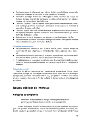 •   Concluídos testes de laboratório para injeção de CO2 como fluido de recuperação
    de petróleo no campo de Cernambi, no Pré-Sal na Bacia de Santos;
•   Instalado o protótipo da boia de sustentação de risers no campo de Congro, na
    Bacia de Campos. Essa solução tecnológica consiste em fixar os risers em boias si-
    tuadas a 100 metros abaixo do nível do mar;
•   Concluída a primeira fase do teste de perfuração direcional em formações salinas.
    Essa tecnologia permitirá maximizar a drenagem do reservatório e minimizar a
    quantidade de poços no Pré-Sal;
•   Concluído projeto básico de unidade flutuante de gás natural liquefeito embarca-
    do. O principal objetivo é prover alternativas para o aproveitamento do gás natural
    do Pré-Sal da Bacia de Santos;
•   Aplicada nova forma de ancoragem que atende às especificidades do Pré- Sal;
•   Desenvolvido equipamento para reparo emergencial durante operação de dutos de
    transporte de líquidos, sem interrupção do fluxo.

Diversificação de produtos
• Desenvolvida nova formulação para o diesel Podium, com a redução do teor de
   enxofre de 200 para 50 partes por milhão (ppm) e incorporação de 5% de biodie-
   sel;
• Desenvolvido catalisador para uso na produção de polietileno de altíssima densi-
   dade. Esse material apresenta elevado desempenho mecânico;
• Firmados acordos de cooperação tecnológica para desenvolvimento de biocombus-
   tíveis com a dinamarquesa Novozymes, a norte-americana KL Energy e a holandesa
   BIOeCON.

Redução de emissões
    Criação do Núcleo Experimental de Tecnologias de Separação de CO2 no campo
terrestre de Miranga, em Pojuca (BA). Nesse núcleo estão sendo testadas tecnologias
de separação, captura e armazenamento de CO2, que poderão contribuir para futuros
projetos no desenvolvimento do Pré-Sal na Bacia de Santos, evitando emissões para a
atmosfera.



Nossos públicos de interesse

Relações de confiança
           Mantemos diversos canais de diálogo com os diferentes públicos
           para responder às questões e demandas levantadas por eles

       Para a companhia, públicos de interesse são grupos de indivíduos ou organiza-
ções com questões e necessidades comuns de caráter social, político, econômico, am-
biental e cultural, que estabelecem ou podem estabelecer relações com a Petrobras e

                                                                                    48
 
