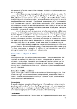 são capazes de influenciar ou ser influenciados por atividades, negócios e pela reputa-
ção da companhia.
        A definição e as categorias de públicos de interesse resultaram do projeto “Os
públicos de interesse”, inscrito na Agenda Estratégica da Petrobras. Realizado em
2008, o trabalho consistiu em uma revisão da definição e da classificação dos públicos
no Plano Integrado de Comunicação (PIC), derivado do Plano Estratégico e do Plano de
Negócios da Petrobras, de modo a corresponder diretamente à Visão 2020 da Petro-
bras. Além de trazer o conceito e a classificação dos públicos, o PIC contém objetivos
estratégicos de comunicação, extraídos de pesquisas com os públicos de interesse, e é
desdobrável para os diversos países onde a Petrobras atua, considerando o ambiente
predefinido e a natureza da atuação.
        Por meio de uma ampla pesquisa e de consultas sistematizadas a 20 áreas e
empresas do Sistema Petrobras, estabeleceu-se o conceito “Públicos de Interesse da
Petrobras” (utilizado como termo oficial) e determinaram-se as 13 categorias de públi-
cos: clientes; comunidade científica e acadêmica; comunidades; concorrentes; consu-
midores; fornecedores; imprensa; investidores; organizações da sociedade civil; parcei-
ros; poder público; público interno; e revendedores. A definição e as categorias foram
aprovadas pela Diretoria Executiva em 2009 e, desde então, oficialmente adotadas.
        A classificação contribuiu para avaliar os relacionamentos e guiar os esforços da
companhia diante das necessidades de cada um. A partir desse conteúdo, cada área da
Petrobras pode mapear as categorias de públicos de interesse, conhecer seus princi-
pais segmentos e orientar atividades para cada um deles.

Definições das 13 Categorias de Públicos
Clientes
Pessoas jurídicas que adquirem ou podem adquirir bens e serviços da Petrobras com
finalidade de distribuição ou de utilização própria. Pela variedade de segmentos da
Petrobras – combustíveis, lubrificantes, fertilizantes, petroquímicos e serviços como
transporte e distribuição –, os clientes têm características diversas. A expansão da
companhia em mercados competitivos torna o relacionamento com esse público cada
vez mais estratégico.

Comunidade científica e acadêmica
Órgãos e instituições dedicados ao fomento e ao desenvolvimento de pesquisas cientí-
ficas e à educação nas áreas de relevância para a Petrobras, bem como os corpos do-
centes e discentes envolvidos em sua realização. Englobam escolas, universidades e
demais instituições ligadas ao ensino.

Comunidades
Grupos de indivíduos que podem influenciar e ser influenciados por habitarem ou fre-
quentarem regiões onde a Petrobras atua. Tal presença refere-se à existência de insta-
lações da Petrobras ou à realização de atividades ligadas à companhia e à sua marca,
como é o caso de projetos patrocinados, concursos públicos e trading.

Concorrentes
Empresas que concorrem com a Petrobras nos seus segmentos de negócios e nos mer-
                                                                                      49
 