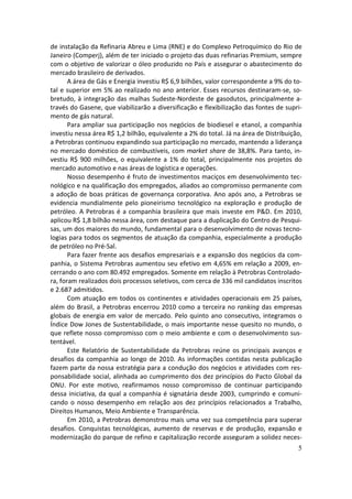 de instalação da Refinaria Abreu e Lima (RNE) e do Complexo Petroquímico do Rio de
Janeiro (Comperj), além de ter iniciado o projeto das duas refinarias Premium, sempre
com o objetivo de valorizar o óleo produzido no País e assegurar o abastecimento do
mercado brasileiro de derivados.
       A área de Gás e Energia investiu R$ 6,9 bilhões, valor correspondente a 9% do to-
tal e superior em 5% ao realizado no ano anterior. Esses recursos destinaram-se, so-
bretudo, à integração das malhas Sudeste-Nordeste de gasodutos, principalmente a-
través do Gasene, que viabilizarão a diversificação e flexibilização das fontes de supri-
mento de gás natural.
       Para ampliar sua participação nos negócios de biodiesel e etanol, a companhia
investiu nessa área R$ 1,2 bilhão, equivalente a 2% do total. Já na área de Distribuição,
a Petrobras continuou expandindo sua participação no mercado, mantendo a liderança
no mercado doméstico de combustíveis, com market share de 38,8%. Para tanto, in-
vestiu R$ 900 milhões, o equivalente a 1% do total, principalmente nos projetos do
mercado automotivo e nas áreas de logística e operações.
       Nosso desempenho é fruto de investimentos maciços em desenvolvimento tec-
nológico e na qualificação dos empregados, aliados ao compromisso permanente com
a adoção de boas práticas de governança corporativa. Ano após ano, a Petrobras se
evidencia mundialmente pelo pioneirismo tecnológico na exploração e produção de
petróleo. A Petrobras é a companhia brasileira que mais investe em P&D. Em 2010,
aplicou R$ 1,8 bilhão nessa área, com destaque para a duplicação do Centro de Pesqui-
sas, um dos maiores do mundo, fundamental para o desenvolvimento de novas tecno-
logias para todos os segmentos de atuação da companhia, especialmente a produção
de petróleo no Pré-Sal.
       Para fazer frente aos desafios empresariais e a expansão dos negócios da com-
panhia, o Sistema Petrobras aumentou seu efetivo em 4,65% em relação a 2009, en-
cerrando o ano com 80.492 empregados. Somente em relação à Petrobras Controlado-
ra, foram realizados dois processos seletivos, com cerca de 336 mil candidatos inscritos
e 2.687 admitidos.
       Com atuação em todos os continentes e atividades operacionais em 25 países,
além do Brasil, a Petrobras encerrou 2010 como a terceira no ranking das empresas
globais de energia em valor de mercado. Pelo quinto ano consecutivo, integramos o
Índice Dow Jones de Sustentabilidade, o mais importante nesse quesito no mundo, o
que reflete nosso compromisso com o meio ambiente e com o desenvolvimento sus-
tentável.
       Este Relatório de Sustentabilidade da Petrobras reúne os principais avanços e
desafios da companhia ao longo de 2010. As informações contidas nesta publicação
fazem parte da nossa estratégia para a condução dos negócios e atividades com res-
ponsabilidade social, alinhada ao cumprimento dos dez princípios do Pacto Global da
ONU. Por este motivo, reafirmamos nosso compromisso de continuar participando
dessa iniciativa, da qual a companhia é signatária desde 2003, cumprindo e comuni-
cando o nosso desempenho em relação aos dez princípios relacionados a Trabalho,
Direitos Humanos, Meio Ambiente e Transparência.
       Em 2010, a Petrobras demonstrou mais uma vez sua competência para superar
desafios. Conquistas tecnológicas, aumento de reservas e de produção, expansão e
modernização do parque de refino e capitalização recorde asseguram a solidez neces-
                                                                                       5
 