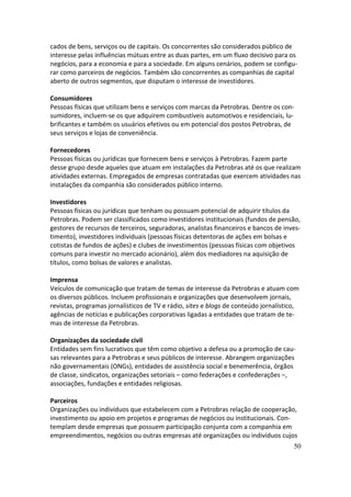 cados de bens, serviços ou de capitais. Os concorrentes são considerados público de
interesse pelas influências mútuas entre as duas partes, em um fluxo decisivo para os
negócios, para a economia e para a sociedade. Em alguns cenários, podem se configu-
rar como parceiros de negócios. Também são concorrentes as companhias de capital
aberto de outros segmentos, que disputam o interesse de investidores.

Consumidores
Pessoas físicas que utilizam bens e serviços com marcas da Petrobras. Dentre os con-
sumidores, incluem-se os que adquirem combustíveis automotivos e residenciais, lu-
brificantes e também os usuários efetivos ou em potencial dos postos Petrobras, de
seus serviços e lojas de conveniência.

Fornecedores
Pessoas físicas ou jurídicas que fornecem bens e serviços à Petrobras. Fazem parte
desse grupo desde aqueles que atuam em instalações da Petrobras até os que realizam
atividades externas. Empregados de empresas contratadas que exercem atividades nas
instalações da companhia são considerados público interno.

Investidores
Pessoas físicas ou jurídicas que tenham ou possuam potencial de adquirir títulos da
Petrobras. Podem ser classificados como investidores institucionais (fundos de pensão,
gestores de recursos de terceiros, seguradoras, analistas financeiros e bancos de inves-
timento), investidores individuais (pessoas físicas detentoras de ações em bolsas e
cotistas de fundos de ações) e clubes de investimentos (pessoas físicas com objetivos
comuns para investir no mercado acionário), além dos mediadores na aquisição de
títulos, como bolsas de valores e analistas.

Imprensa
Veículos de comunicação que tratam de temas de interesse da Petrobras e atuam com
os diversos públicos. Incluem profissionais e organizações que desenvolvem jornais,
revistas, programas jornalísticos de TV e rádio, sites e blogs de conteúdo jornalístico,
agências de notícias e publicações corporativas ligadas a entidades que tratam de te-
mas de interesse da Petrobras.

Organizações da sociedade civil
Entidades sem fins lucrativos que têm como objetivo a defesa ou a promoção de cau-
sas relevantes para a Petrobras e seus públicos de interesse. Abrangem organizações
não governamentais (ONGs), entidades de assistência social e benemerência, órgãos
de classe, sindicatos, organizações setoriais – como federações e confederações –,
associações, fundações e entidades religiosas.

Parceiros
Organizações ou indivíduos que estabelecem com a Petrobras relação de cooperação,
investimento ou apoio em projetos e programas de negócios ou institucionais. Con-
templam desde empresas que possuem participação conjunta com a companhia em
empreendimentos, negócios ou outras empresas até organizações ou indivíduos cujos
                                                                                      50
 