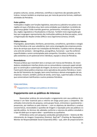 projetos culturais, sociais, ambientais, científicos e esportivos são apoiados pela Pe-
trobras. Incluem também as empresas que, por meio de parcerias formais, viabilizam
atividades da Petrobras.

Poder público
Instituições e órgãos com funções legislativa, executiva ou judiciária nos países e nas
regiões em que a Petrobras atua, bem como entidades que trabalham no âmbito da
governança global. Estão inseridos governos, parlamentos, ministérios, forças arma-
das, órgãos reguladores e fiscalizadores e tribunais. Também inclui organizações glo-
bais que congregam representantes das instituições públicas de diversos países, como
a Organização das Nações Unidas (ONU) e seus organismos (Unesco, Unicef).

Público interno
Empregados, aposentados, familiares, pensionistas, conselheiros, aprendizes e estagiá-
rios da Petrobras e de suas subsidiárias, bem como empregados das empresas presta-
doras de serviços que atuam nas instalações da Petrobras. O público interno abrange
uma série de variáveis – demográficas, psicográficas, funcionais – que lhe conferem
especificidades a serem contempladas pela companhia. Considera, inclusive, as rela-
ções existentes ou em potencial entre indivíduos, equipes e áreas da Petrobras.

Revendedores
Pessoas jurídicas que revendem bens e serviços com marcas da Petrobras. Os reven-
dedores estabelecem interface direta com os consumidores e possuem papel estraté-
gico na construção e sustentação da imagem, da marca e da reputação da companhia.
Fazem parte desse público empresas como operadoras dos postos Petrobras e reven-
das de GLP doméstico da Liquigás, bem como frentistas e demais empregados de tais
empresas. Incluem, também, pontos de venda, como lojas, supermercados e oficinas,
que comercializam lubrificantes e outros produtos Petrobras.


TEMA MATERIAL
    Engajamento e diálogo com públicos de interesse

Engajamento com os públicos de interesse
        Desenvolver práticas de comunicação e engajamento com seus públicos de in-
teresse é um fator essencial para o retorno em longo prazo para a companhia. São
utilizados instrumentos de pesquisa, como grupos focais, entrevistas e questionários –
presenciais, por telefone ou pela internet –, com os objetivos de identificar e analisar
características, necessidades e questões de imagem e reputação junto aos públicos e à
opinião pública. As técnicas são adotadas conforme a natureza do público estudado e
o tipo de dado que se espera obter – quantitativo ou qualitativo.
        A Petrobras conta com pesquisas conduzidas periodicamente – Sistema de Mo-
nitoramento da Imagem Corporativa (Sismico), RepTrak™ (Tracking de Reputação) e
Monitor de Responsabilidade Social Corporativa (RSC) – que, além de proporcionarem
                                                                                      51
 