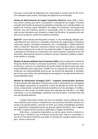 base para a construção de diagnósticos de comunicação e revisão anual do PIC, forne-
cem indicadores para avaliar a realização dos objetivos de comunicação.

Sistema de Monitoramento da Imagem Corporativa (Sismico): desde 2000, a Petro-
bras utiliza o sistema para aferir e acompanhar a evolução de sua imagem. O Sismico
consolida informações de pesquisas quantitativas realizadas com a opinião pública e os
públicos de interesse e gera indicadores de imagem da companhia. Estruturado para
oferecer uma série histórica, permite a comparação, entre os diversos públicos, de
cada um dos indicadores que compõem a imagem da Petrobras. As pesquisas têm edi-
ções anuais ou bienais, conforme os públicos estudados.

RepTrak™: desenvolvido pelo Reputation Institute, é uma metodologia adotada inter-
nacionalmente para mensurar a reputação corporativa das organizações. A Petrobras
utiliza dois estudos, conduzidos anualmente, com a metodologia: o Global RepTrak™
Pulse e o RepTrak™ Deep Dive. O primeiro oferece uma visão geral sobre a reputação
das maiores empresas do mundo em seus países de origem. O segundo permite avaliar
a reputação da Petrobras em comparação com outras empresas, baseando-se em seis
dimensões: desempenho financeiro; produtos e serviços; liderança; cidadania; ambien-
te de trabalho; e inovação.

Monitor de Responsabilidade Social Corporativa (RSC): desenvolvido pelo Instituto de
Pesquisas Market Analisys e conduzido anualmente, o estudo permite observar o en-
tendimento, a postura e as expectativas da opinião pública de determinado país sobre
responsabilidade social corporativa. Também traz os rankings das empresas mais lem-
bradas por sua responsabilidade social ou por sua atitude não adequada. A metodolo-
gia fornece uma análise mais aprofundada das percepções da atuação da Petrobras em
responsabilidade social.

Monitor de Alinhamento Estratégico (EcQ™ – Employee Communication Quotient):
foi desenvolvido pelo Reputation Institute para medir o alinhamento dos empregados
às estratégias corporativas da companhia, a partir da aferição dos níveis de conheci-
mento, compreensão e comprometimento do público com tais estratégias. Em 2008, a
Petrobras já havia criado um projeto piloto para aplicação do indicador e, em 2009,
intensificou o uso da metodologia, realizando mais dois projetos. O estudo ainda não
tem periodicidade definida.

        Também desenvolve estudos com foco em situações, temas e públicos de inte-
resse específicos para auxiliar a companhia em seus processos decisórios. Destaca-se a
pesquisa de opinião pública, concluída em 2010, que utilizou metodologias quantitati-
vas e qualitativas, envolvendo pessoas de diversas capitais brasileiras, com o objetivo
de medir o impacto da CPI ocorrida em 2009 sobre a imagem da Petrobras.
        Além disso, a companhia disponibiliza um site de acesso interno e externo es-
pecífico para a Ouvidoria, com os balanços anuais do canal, notícias e orientações, a-
lém de um formulário eletrônico que pode ser utilizado por qualquer público para su-
gerir, criticar ou denunciar.

                                                                                    52
 