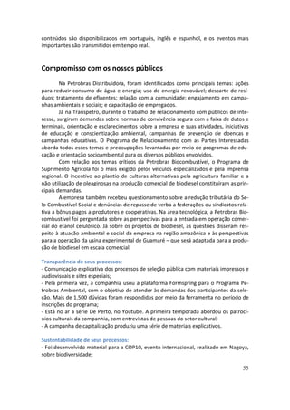conteúdos são disponibilizados em português, inglês e espanhol, e os eventos mais
importantes são transmitidos em tempo real.


Compromisso com os nossos públicos
        Na Petrobras Distribuidora, foram identificados como principais temas: ações
para reduzir consumo de água e energia; uso de energia renovável; descarte de resí-
duos; tratamento de efluentes; relação com a comunidade; engajamento em campa-
nhas ambientais e sociais; e capacitação de empregados.
        Já na Transpetro, durante o trabalho de relacionamento com públicos de inte-
resse, surgiram demandas sobre normas de convivência segura com a faixa de dutos e
terminais, orientação e esclarecimentos sobre a empresa e suas atividades, iniciativas
de educação e conscientização ambiental, campanhas de prevenção de doenças e
campanhas educativas. O Programa de Relacionamento com as Partes Interessadas
aborda todos esses temas e preocupações levantadas por meio de programas de edu-
cação e orientação socioambiental para os diversos públicos envolvidos.
        Com relação aos temas críticos da Petrobras Biocombustível, o Programa de
Suprimento Agrícola foi o mais exigido pelos veículos especializados e pela imprensa
regional. O incentivo ao plantio de culturas alternativas pela agricultura familiar e a
não utilização de oleaginosas na produção comercial de biodiesel constituíram as prin-
cipais demandas.
        A empresa também recebeu questionamento sobre a redução tributária do Se-
lo Combustível Social e denúncias de repasse de verba a federações ou sindicatos rela-
tiva a bônus pagos a produtores e cooperativas. Na área tecnológica, a Petrobras Bio-
combustível foi perguntada sobre as perspectivas para a entrada em operação comer-
cial do etanol celulósico. Já sobre os projetos de biodiesel, as questões disseram res-
peito à atuação ambiental e social da empresa na região amazônica e às perspectivas
para a operação da usina experimental de Guamaré – que será adaptada para a produ-
ção de biodiesel em escala comercial.

Transparência de seus processos:
- Comunicação explicativa dos processos de seleção pública com materiais impressos e
audiovisuais e sites especiais;
- Pela primeira vez, a companhia usou a plataforma Formspring para o Programa Pe-
trobras Ambiental, com o objetivo de atender às demandas dos participantes da sele-
ção. Mais de 1.500 dúvidas foram respondidas por meio da ferramenta no período de
inscrições do programa;
- Está no ar a série De Perto, no Youtube. A primeira temporada abordou os patrocí-
nios culturais da companhia, com entrevistas de pessoas do setor cultural;
- A campanha de capitalização produziu uma série de materiais explicativos.

Sustentabilidade de seus processos:
- Foi desenvolvido material para a COP10, evento internacional, realizado em Nagoya,
sobre biodiversidade;

                                                                                    55
 