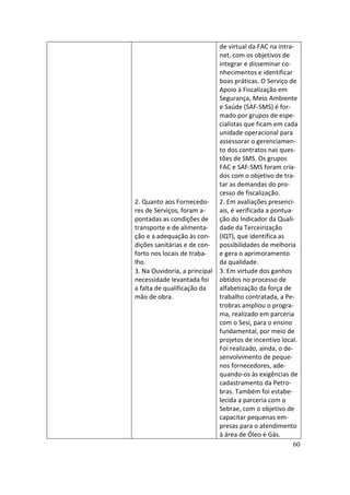de virtual da FAC na intra-
                             net, com os objetivos de
                             integrar e disseminar co-
                             nhecimentos e identificar
                             boas práticas. O Serviço de
                             Apoio à Fiscalização em
                             Segurança, Meio Ambiente
                             e Saúde (SAF-SMS) é for-
                             mado por grupos de espe-
                             cialistas que ficam em cada
                             unidade operacional para
                             assessorar o gerenciamen-
                             to dos contratos nas ques-
                             tões de SMS. Os grupos
                             FAC e SAF-SMS foram cria-
                             dos com o objetivo de tra-
                             tar as demandas do pro-
                             cesso de fiscalização.
2. Quanto aos Fornecedo- 2. Em avaliações presenci-
res de Serviços, foram a-    ais, é verificada a pontua-
pontadas as condições de     ção do Indicador da Quali-
transporte e de alimenta-    dade da Terceirização
ção e a adequação às con- (IQT), que identifica as
dições sanitárias e de con- possibilidades de melhoria
forto nos locais de traba-   e gera o aprimoramento
lho.                         da qualidade.
3. Na Ouvidoria, a principal 3. Em virtude dos ganhos
necessidade levantada foi    obtidos no processo de
a falta de qualificação da   alfabetização da força de
mão de obra.                 trabalho contratada, a Pe-
                             trobras ampliou o progra-
                             ma, realizado em parceria
                             com o Sesi, para o ensino
                             fundamental, por meio de
                             projetos de incentivo local.
                             Foi realizado, ainda, o de-
                             senvolvimento de peque-
                             nos fornecedores, ade-
                             quando-os às exigências de
                             cadastramento da Petro-
                             bras. Também foi estabe-
                             lecida a parceria com o
                             Sebrae, com o objetivo de
                             capacitar pequenas em-
                             presas para o atendimento
                             à área de Óleo e Gás.
                                                        60
 