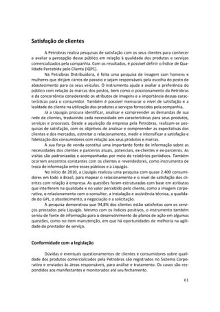 Satisfação de clientes
        A Petrobras realiza pesquisas de satisfação com os seus clientes para conhecer
e avaliar a percepção desse público em relação à qualidade dos produtos e serviços
comercializados pela companhia. Com os resultados, é possível definir o Índice de Qua-
lidade Percebida pelo Cliente (IQPC).
        Na Petrobras Distribuidora, é feita uma pesquisa de imagem com homens e
mulheres que dirijam carros de passeio e sejam responsáveis pela escolha do posto de
abastecimento para os seus veículos. O instrumento ajuda a avaliar a preferência do
público com relação às marcas dos postos, bem como o posicionamento da Petrobras
e da concorrência considerando os atributos de imagens e a importância dessas carac-
terísticas para o consumidor. Também é possível mensurar o nível de satisfação e a
lealdade do cliente na utilização dos produtos e serviços fornecidos pela companhia.
        Já a Liquigás procura identificar, analisar e compreender as demandas de sua
rede de clientes, traduzindo cada necessidade em características para seus produtos,
serviços e processos. Desde a aquisição da empresa pela Petrobras, realizam-se pes-
quisas de satisfação, com os objetivos de analisar e compreender as expectativas dos
clientes e dos mercados, estreitar o relacionamento, medir e intensificar a satisfação e
fidelização dos consumidores com relação aos seus produtos e marcas.
        A sua força de venda constitui uma importante fonte de informação sobre as
necessidades dos clientes e parceiros atuais, potenciais, ex-clientes e ex-parceiros. As
visitas são padronizadas e acompanhadas por meio de relatórios periódicos. Também
ocorrem encontros constantes com os clientes e revendedores, como instrumento de
troca de informação entre esses públicos e a Liquigás.
        No início de 2010, a Liquigás realizou uma pesquisa com quase 2.400 consumi-
dores em todo o Brasil, para mapear o relacionamento e o nível de satisfação dos cli-
entes com relação à empresa. As questões foram estruturadas com base em atributos
que interferem na qualidade e no valor percebido pelo cliente, como a imagem corpo-
rativa, o relacionamento com o consultor, a instalação e assistência técnica, a qualida-
de do GPL, o abastecimento, a negociação e a solicitação.
        A pesquisa demonstrou que 94,8% dos clientes estão satisfeitos com os servi-
ços prestados pela Liquigás. Mesmo com os índices positivos, o instrumento também
serviu de fonte de informação para o desenvolvimento de planos de ação em algumas
questões, como no item manutenção, em que há oportunidades de melhoria na agili-
dade do prestador de serviço.


Conformidade com a legislação

        Dúvidas e eventuais questionamentos de clientes e consumidores sobre quali-
dade dos produtos comercializados pela Petrobras são registrados no Sistema Corpo-
rativo e enviados às áreas responsáveis, para análise e tratamento. Os casos são res-
pondidos aos manifestantes e monitorados até seu fechamento.

                                                                                     61
 