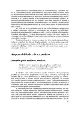 Como membro da Associação Brasileira de Anunciantes (ABA), a Petrobras ade-
riu ao Conselho Executivo das Normas-Padrão (Cenp), que estabelece princípios éticos
no relacionamento comercial entre anunciantes, agências e veículos de comunicação,
por meio da autorregulamentação. Além disso, a Petrobras respeita e cumpre a regu-
lamentação do Conselho Nacional de Autorregulamentação Publicitária (Conar) – or-
ganização não governamental que visa impedir a publicidade enganosa ou abusiva. A
companhia também é associada à Associação Brasileira das Relações Empresa Cliente
(Abrarec), em que participa de reuniões de Diretoria e do Comitê de Relacionamento
com o Cliente.
        Em 2010, não foram registrados casos de não conformidade com regulamentos
e códigos voluntários relativos a comunicações de marketing ou publicidade.
Considerando a Petrobras Controladora no Brasil e exterior, a Refap, a Petrobras Dis-
tribuidora, a Liquigás e a Petrobras Biocombustível, também não houve registros de
multas por não conformidade com leis e regulamentos relativos ao fornecimento e uso
de produtos e serviços.
        Ainda considerando as mesmas empresas, não foram registrados casos de vio-
lação de privacidade dos clientes. O sigilo dos dados está contemplado nos procedi-
mentos relativos ao tratamento das manifestações. Considerando as mesmas empre-
sas, também não houve relatos no mesmo período sobre vazamentos, roubos ou per-
da de dados de clientes.



Responsabilidade sobre o produto

Parcerias pelas melhores práticas
          Petrobras mantém programas de avaliação da excelência de
          seus produtos e trabalha com clientes e fornecedores para de-
          senvolver a qualidade em toda a cadeia de produção

        A Petrobras avalia continuamente os aspectos ambientais e de segurança dos
produtos que comercializa. Disponibiliza, em seu site, o Manual de Especificação de
Produtos (MEP) e a Ficha de Segurança de Produtos Petrobras (FISPQ), que apresen-
tam diretrizes sobre os padrões internos de qualidade da companhia. Um exemplo
para estreitar o relacionamento com fornecedores e cliente é o Programa de Parceria
Responsável, que incentiva a adoção das melhores práticas na cadeia de produção e
suprimento. Além disso, mantém um serviço de assistência técnica para orientação de
todos os aspectos ligados aos seus produtos.
        A companhia possui um sistema corporativo de gestão de qualidade, que per-
mite registrar e resgatar informações sobre os produtos comercializados. Também
conta com laboratórios próprios, em suas unidades fabris e em seus terminais, e pes-
soas capacitadas para realizar análises fisioquímicas, levando em consideração as es-
pecificações de cada produto e as exigências legais que regulamentam o segmento de
distribuição. A responsabilidade pelo desempenho dos processos produtivos é do cor-
                                                                                  62
 