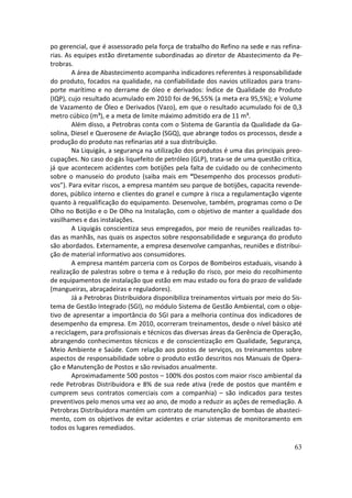 po gerencial, que é assessorado pela força de trabalho do Refino na sede e nas refina-
rias. As equipes estão diretamente subordinadas ao diretor de Abastecimento da Pe-
trobras.
        A área de Abastecimento acompanha indicadores referentes à responsabilidade
do produto, focados na qualidade, na confiabilidade dos navios utilizados para trans-
porte marítimo e no derrame de óleo e derivados: Índice de Qualidade do Produto
(IQP), cujo resultado acumulado em 2010 foi de 96,55% (a meta era 95,5%); e Volume
de Vazamento de Óleo e Derivados (Vazo), em que o resultado acumulado foi de 0,3
metro cúbico (m³), e a meta de limite máximo admitido era de 11 m³.
        Além disso, a Petrobras conta com o Sistema de Garantia da Qualidade da Ga-
solina, Diesel e Querosene de Aviação (SGQ), que abrange todos os processos, desde a
produção do produto nas refinarias até a sua distribuição.
        Na Liquigás, a segurança na utilização dos produtos é uma das principais preo-
cupações. No caso do gás liquefeito de petróleo (GLP), trata-se de uma questão crítica,
já que acontecem acidentes com botijões pela falta de cuidado ou de conhecimento
sobre o manuseio do produto (saiba mais em “Desempenho dos processos produti-
vos”). Para evitar riscos, a empresa mantém seu parque de botijões, capacita revende-
dores, público interno e clientes do granel e cumpre à risca a regulamentação vigente
quanto à requalificação do equipamento. Desenvolve, também, programas como o De
Olho no Botijão e o De Olho na Instalação, com o objetivo de manter a qualidade dos
vasilhames e das instalações.
        A Liquigás conscientiza seus empregados, por meio de reuniões realizadas to-
das as manhãs, nas quais os aspectos sobre responsabilidade e segurança do produto
são abordados. Externamente, a empresa desenvolve campanhas, reuniões e distribui-
ção de material informativo aos consumidores.
        A empresa mantém parceria com os Corpos de Bombeiros estaduais, visando à
realização de palestras sobre o tema e à redução do risco, por meio do recolhimento
de equipamentos de instalação que estão em mau estado ou fora do prazo de validade
(mangueiras, abraçadeiras e reguladores).
        Já a Petrobras Distribuidora disponibiliza treinamentos virtuais por meio do Sis-
tema de Gestão Integrado (SGI), no módulo Sistema de Gestão Ambiental, com o obje-
tivo de apresentar a importância do SGI para a melhoria contínua dos indicadores de
desempenho da empresa. Em 2010, ocorreram treinamentos, desde o nível básico até
a reciclagem, para profissionais e técnicos das diversas áreas da Gerência de Operação,
abrangendo conhecimentos técnicos e de conscientização em Qualidade, Segurança,
Meio Ambiente e Saúde. Com relação aos postos de serviços, os treinamentos sobre
aspectos de responsabilidade sobre o produto estão descritos nos Manuais de Opera-
ção e Manutenção de Postos e são revisados anualmente.
        Aproximadamente 500 postos – 100% dos postos com maior risco ambiental da
rede Petrobras Distribuidora e 8% de sua rede ativa (rede de postos que mantêm e
cumprem seus contratos comerciais com a companhia) – são indicados para testes
preventivos pelo menos uma vez ao ano, de modo a reduzir as ações de remediação. A
Petrobras Distribuidora mantém um contrato de manutenção de bombas de abasteci-
mento, com os objetivos de evitar acidentes e criar sistemas de monitoramento em
todos os lugares remediados.

                                                                                      63
 