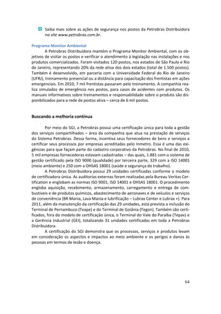 Saiba mais sobre as ações de segurança nos postos da Petrobras Distribuidora
       no site www.petrobras.com.br.

Programa Monitor Ambiental
        A Petrobras Distribuidora mantém o Programa Monitor Ambiental, com os ob-
jetivos de visitar os postos e verificar o atendimento à legislação nas instalações e nos
produtos comercializados. Foram visitados 120 postos, nos estados de São Paulo e Rio
de Janeiro, representando 20% da rede ativa dos dois estados (total de 1.500 postos).
Também é desenvolvido, em parceria com a Universidade Federal do Rio de Janeiro
(UFRJ), treinamento presencial ou a distância para capacitação dos frentistas em ações
emergenciais. Em 2010, 7 mil frentistas passaram pelo treinamento. A companhia rea-
liza simulados de emergência nos postos, para casos de acidentes com produtos. Os
manuais informativos sobre treinamentos e responsabilidade sobre o produto são dis-
ponibilizados para a rede de postos ativa – cerca de 6 mil postos.


Buscando a melhoria contínua

         Por meio do SGI, a Petrobras possui uma certificação única para toda a gestão
dos serviços compartilhados – área da companhia que atua na prestação de serviços
do Sistema Petrobras. Dessa forma, incentiva seus fornecedores de bens e serviços a
certificar seus processos por empresas acreditadas pelo Inmetro. Essa é uma das exi-
gências para que façam parte do cadastro corporativo da Petrobras. No final de 2010,
5 mil empresas fornecedoras estavam cadastradas – das quais, 1.881 com o sistema de
gestão certificado pela ISO 9000 (qualidade) por terceira parte, 329 com a ISO 14001
(meio ambiente) e 250 com a OHSAS 18001 (saúde e segurança do trabalho).
         A Petrobras Distribuidora possui 29 unidades certificadas conforme o modelo
de certificadora única. As auditorias externas foram realizadas pela Bureau Veritas Cer-
tification e englobam as normas ISO 9001, ISO 14001 e OHSAS 18001. O procedimento
engloba aquisição, recebimento, armazenamento, carregamento e entrega de com-
bustíveis e de produtos químicos, abastecimento de aeronaves e de veículos e serviços
de conveniência (BR Mania, Lava Mania e lubrificação – Lubrax Center e Lubrax +). Para
2011, além da manutenção da certificação das 29 unidades, está prevista a inclusão do
Terminal de Pernambuco (Teape) e do Terminal de Goiânia (Tegon). Também são certi-
ficados, fora do modelo de certificação única, o Terminal do Vale do Paraíba (Tepav) e
a Gerência Industrial (GEI), totalizando 31 unidades certificadas em toda a Petrobras
Distribuidora.
         A certificação do SGI demonstra que os processos, serviços e produtos levam
em consideração os aspectos e impactos ao meio ambiente e os perigos e danos às
pessoas em termos de lesão e doença.




                                                                                      64
 