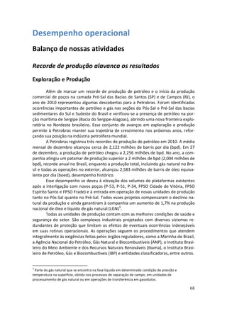 Desempenho operacional
Balanço de nossas atividades

Recorde de produção alavanca os resultados
Exploração e Produção
        Além de marcar um recorde de produção de petróleo e o início da produção
comercial de poços na camada Pré-Sal das Bacias de Santos (SP) e de Campos (RJ), o
ano de 2010 representou algumas descobertas para a Petrobras. Foram identificadas
ocorrências importantes de petróleo e gás nas seções do Pós-Sal e Pré-Sal das bacias
sedimentares do Sul e Sudeste do Brasil e verificou-se a presença de petróleo na por-
ção marítima de Sergipe (Bacia do Sergipe-Alagoas), abrindo uma nova fronteira explo-
ratória no Nordeste brasileiro. Esse conjunto de avanços em exploração e produção
permite à Petrobras manter sua trajetória de crescimento nos próximos anos, refor-
çando sua posição na indústria petrolífera mundial.
        A Petrobras registrou três recordes de produção de petróleo em 2010. A média
mensal de dezembro alcançou cerca de 2,122 milhões de barris por dia (bpd). Em 27
de dezembro, a produção de petróleo chegou a 2,256 milhões de bpd. No ano, a com-
panhia atingiu um patamar de produção superior a 2 milhões de bpd (2,004 milhões de
bpd), recorde anual no Brasil, enquanto a produção total, incluindo gás natural no Bra-
sil e todas as operações no exterior, alcançou 2,583 milhões de barris de óleo equiva-
lente por dia (boed), desempenho histórico.
        Esse desempenho se deveu à elevação dos volumes de plataformas existentes
após a interligação com novos poços (P-53, P-51, P-34, FPSO Cidade de Vitória, FPSO
Espírito Santo e FPSO Frade) e à entrada em operação de novas unidades de produção
tanto no Pós-Sal quanto no Pré-Sal. Todos esses projetos compensaram o declínio na-
tural da produção e ainda garantiram à companhia um aumento de 1,7% na produção
nacional de óleo e líquido de gás natural (LGN)3.
        Todas as unidades de produção contam com as melhores condições de saúde e
segurança do setor. São complexos industriais projetados com diversos sistemas re-
dundantes de proteção que limitam os efeitos de eventuais ocorrências indesejáveis
em suas rotinas operacionais. As operações seguem os procedimentos que atendem
integralmente às exigências feitas pelos órgãos reguladores, como a Marinha do Brasil,
a Agência Nacional do Petróleo, Gás Natural e Biocombustíveis (ANP), o Instituto Brasi-
leiro do Meio Ambiente e dos Recursos Naturais Renováveis (Ibama), o Instituto Brasi-
leiro de Petróleo, Gás e Biocombustíveis (IBP) e entidades classificadoras, entre outros.


3
 Parte do gás natural que se encontra na fase líquida em determinada condição de pressão e
temperatura na superfície, obtida nos processos de separação de campo, em unidades de
processamento de gás natural ou em operações de transferência em gasodutos.

                                                                                             68
 