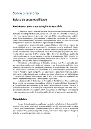 Sobre o relatório
Relato da sustentabilidade

Parâmetros para a elaboração do relatório
        A Petrobras elabora o seu relatório de sustentabilidade com base nas diretrizes
da Global Reporting Initiative (GRI), versão G3. Com sede em Amsterdã, na Holanda, a
rede reúne representantes de governos, empresas, ONGs e especialistas, com o objeti-
vo de definir parâmetros e indicadores de gestão para a construção dos relatórios a-
nuais e de sustentabilidade. Atualmente, esse modelo de relato é o mais utilizado por
companhias de excelência nos diversos segmentos do mundo todo.
        Apresentamos anualmente, aos nossos públicos de interesse, o relatório de
sustentabilidade com o nosso desempenho econômico, social e ambiental, focado
principalmente na integração dos três pilares da nossa estratégia corporativa: cresci-
mento, rentabilidade e responsabilidade social. As informações disponíveis no docu-
mento cobrem o período de 1º de janeiro a 31 de dezembro de 2010, e a publicação
mais recente ocorreu no ano passado, referente às atividades de 2009. Também co-
municamos sobre o cumprimento dos dez princípios do Pacto Global, da Organização
das Nações Unidas (ONU), do qual somos signatários.
        O relato de sustentabilidade da Petrobras atinge o nível A+ de aplicação, pois
apresenta informações sobre todos os indicadores de desempenho definidos como
essenciais nas diretrizes GRI. Utilizamos uma matriz de materialidade para a definição
e a priorização de conteúdos – os considerados mais relevantes pelos públicos de inte-
resse da Petrobras e pela companhia são abordados no documento impresso. Outras
informações estão disponíveis na versão on-line deste relatório, no site da Petrobras.
O conteúdo do relatório foi submetido à verificação externa, realizada pela KPMG Au-
ditores Independentes (confira a declaração na página 188).
        A Subcomissão de Elaboração e Avaliação de Relatórios de Responsabilidade
Social conduz o processo de elaboração do relatório de sustentabilidade da companhi-
a. Composta por representantes de 24 áreas e subsidiárias do Sistema Petrobras, a
subcomissão consolida as informações compiladas e apuradas por uma rede com a-
proximadamente 300 colaboradores. Além disso, analisa as informações publicadas no
relato para, posteriormente, desenvolver ações de melhoria de gestão na companhia.


Materialidade
        Para a definição das informações apresentadas no Relatório de Sustentabilida-
de 2010, construímos uma matriz de materialidade. Um dos princípios para a gestão e
o relato da sustentabilidade, a materialidade ajuda a identificar o que é importante
para a companhia, gerenciar os pontos críticos, estabelecer metas e planos de ação e
priorizar os assuntos que interessam aos públicos.
                                                                                     7
 