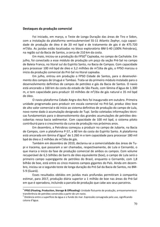 Destaques da produção comercial

        Foi iniciado, em março, o Teste de Longa Duração das áreas de Tiro e Sidon,
com a instalação da plataforma semissubmersível SS-11 Atlantic Zephyr, cuja capaci-
dade de produção de óleo é de 20 mil bpd e de tratamento de gás é de 475.720
m³/dia. As jazidas estão localizadas no bloco exploratório BM-S-40 (100% Petrobras),
na região sul da Bacia de Santos, a cerca de 210 km da costa.
        Em maio, iniciou-se a produção do FPSO4 Capixaba, no campo de Cachalote. Em
julho, foi conectado a esse módulo de produção um poço da seção Pré-Sal no campo
de Baleia Franca, no litoral sul do Espírito Santo, na Bacia de Campos. Com capacidade
para processar 100 mil bpd de óleo e 3,2 milhões de m³/dia de gás, o FPSO marcou o
início da produção comercial do Pré-Sal no litoral capixaba.
        Em julho, entrou em produção o FPSO Cidade de Santos, para o desenvolvi-
mento dos campos de Uruguá e Tambaú. Trata-se do primeiro módulo instalado para o
desenvolvimento definitivo de campos de petróleo e gás da Bacia de Santos. O navio
está ancorado a 160 km da costa do estado de São Paulo, com lâmina d’água de 1.300
m, e tem capacidade para produzir 10 milhões de m³/dia de gás natural e 35 mil bpd
de óleo.
        O navio-plataforma Cidade Angra dos Reis foi inaugurado em outubro. Primeira
unidade programada para produzir em escala comercial no Pré-Sal, produz óleo leve
de alto valor comercial e dá início ao sistema definitivo de produção do campo de Lula,
novo nome dado à acumulação designada de Tupi. Serão coletadas informações técni-
cas fundamentais para o desenvolvimento das grandes acumulações de petróleo des-
cobertas nessa bacia sedimentar. Com capacidade de 100 mil bpd, o sistema piloto
contribuirá para o crescimento da curva de produção nos próximos anos.
        Em dezembro, a Petrobras começou a produzir no campo de Jubarte, na Bacia
de Campos, com a plataforma P-57, a 80 km da costa do Espírito Santo. A plataforma
está ancorada em lâmina d’água5 de 1.260 m e tem capacidade para processar 180 mil
bpd de óleo e 2 milhões de m³/dia de gás.
        Também em dezembro de 2010, declarou-se a comercialidade das áreas de Tu-
pi e Iracema, que passaram a ser chamadas, respectivamente, de Lula e Cernambi, o
que marca o início da fase de produção comercial de ambos os campos. Com volume
recuperável de 6,5 bilhões de barris de óleo equivalente (boe), o campo de Lula será o
primeiro campo supergigante de petróleo do Brasil, enquanto o Cernambi, com 1,8
bilhão de boe, está entre os cinco maiores campos gigantes do País. Ainda em dezem-
bro, iniciou-se o segundo teste de longa duração do Pré-Sal da Bacia de Santos, no BM-
S-9 (Guará).
        Esses resultados obtidos em jazidas mais profundas permitiram à companhia
estimar, para 2017, produção diária superior a 1 milhão de boe nas áreas do Pré-Sal
em que é operadora, incluindo a parcela de produção que cabe aos seus parceiros.
4
  FPSO (Floating, Production, Storage & Offloading): Unidade flutuante de produção, armazenamento e
transferência de petróleo construída a partir de um navio.
5
  Distância entre a superfície da água e o fundo do mar. Expressão consagrada pelo uso, significando
coluna d’água.
                                                                                                 70
 