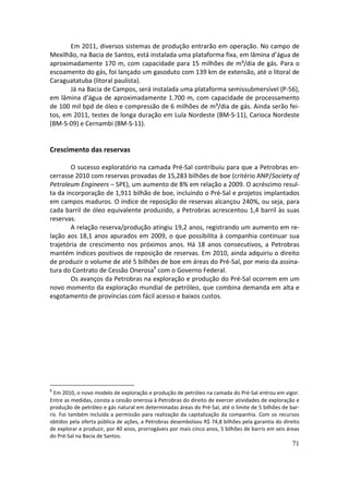 Em 2011, diversos sistemas de produção entrarão em operação. No campo de
Mexilhão, na Bacia de Santos, está instalada uma plataforma fixa, em lâmina d’água de
aproximadamente 170 m, com capacidade para 15 milhões de m³/dia de gás. Para o
escoamento do gás, foi lançado um gasoduto com 139 km de extensão, até o litoral de
Caraguatatuba (litoral paulista).
       Já na Bacia de Campos, será instalada uma plataforma semissubmersível (P-56),
em lâmina d’água de aproximadamente 1.700 m, com capacidade de processamento
de 100 mil bpd de óleo e compressão de 6 milhões de m³/dia de gás. Ainda serão fei-
tos, em 2011, testes de longa duração em Lula Nordeste (BM-S-11), Carioca Nordeste
(BM-S-09) e Cernambi (BM-S-11).


Crescimento das reservas

        O sucesso exploratório na camada Pré-Sal contribuiu para que a Petrobras en-
cerrasse 2010 com reservas provadas de 15,283 bilhões de boe (critério ANP/Society of
Petroleum Engineers – SPE), um aumento de 8% em relação a 2009. O acréscimo resul-
ta da incorporação de 1,911 bilhão de boe, incluindo o Pré-Sal e projetos implantados
em campos maduros. O índice de reposição de reservas alcançou 240%, ou seja, para
cada barril de óleo equivalente produzido, a Petrobras acrescentou 1,4 barril às suas
reservas.
        A relação reserva/produção atingiu 19,2 anos, registrando um aumento em re-
lação aos 18,1 anos apurados em 2009, o que possibilita à companhia continuar sua
trajetória de crescimento nos próximos anos. Há 18 anos consecutivos, a Petrobras
mantém índices positivos de reposição de reservas. Em 2010, ainda adquiriu o direito
de produzir o volume de até 5 bilhões de boe em áreas do Pré-Sal, por meio da assina-
tura do Contrato de Cessão Onerosa6 com o Governo Federal.
        Os avanços da Petrobras na exploração e produção do Pré-Sal ocorrem em um
novo momento da exploração mundial de petróleo, que combina demanda em alta e
esgotamento de províncias com fácil acesso e baixos custos.




6
  Em 2010, o novo modelo de exploração e produção de petróleo na camada do Pré-Sal entrou em vigor.
Entre as medidas, consta a cessão onerosa à Petrobras do direito de exercer atividades de exploração e
produção de petróleo e gás natural em determinadas áreas do Pré-Sal, até o limite de 5 bilhões de bar-
ris. Foi também incluída a permissão para realização da capitalização da companhia. Com os recursos
obtidos pela oferta pública de ações, a Petrobras desembolsou R$ 74,8 bilhões pela garantia do direito
de explorar e produzir, por 40 anos, prorrogáveis por mais cinco anos, 5 bilhões de barris em seis áreas
do Pré-Sal na Bacia de Santos.
                                                                                                     71
 