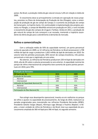 países. No Brasil, a produção média de gás natural cresceu 5,4% em relação à média de
2009.
        O crescimento deve-se principalmente à entrada em operação de novos proje-
tos, previstos no Plano de Antecipação da Produção de Gás (Plangás), como a anteci-
pação da produção de gás do campo de Canapu e o aumento da produção do campo
de Camarupim, no Espírito Santo. Em continuidade à implementação dos projetos pre-
vistos no Plangás, o campo de Mexilhão entrará em produção em 2011, e será iniciado
o escoamento do gás dos campos de Uruguá e Tambaú. Ainda em 2011, a produção de
gás natural do campo de Lula começará a ser escoada, mantendo a trajetória ascen-
dente da oferta de gás para o atendimento à demanda do mercado.


Refino e comercialização
       Com a utilização média de 93% da capacidade nominal, um ponto percentual
acima do apurado em 2009, as 12 refinarias da Petrobras no Brasil processaram 1,798
milhão de bpd de carga e produziram 1,832 milhão de bpd de derivados em 2010. Do
volume total de petróleo processado, 82% vieram de campos brasileiros, três pontos
percentuais a mais que o registrado um ano antes.
       No exterior, as refinarias da Petrobras produziram 220 mil bpd de derivados em
2010, alta de 4% sobre o volume processado no ano anterior. A capacidade nominal do
parque de refino internacional da companhia teve aumento de quatro pontos percen-
tuais em 2010, para 70%.

Produção de Derivados
Mil barris por dia                                2010                  2009
Produção de Derivados                             2.052                 2.034
     Nacional                                     1.832                 1.823
     Internacional                                 220                   211
Utilização da Capacidade Nominal (%)
     Nacional                                     93%                   92%
     Internacional                                70%                   66%
Participação do Óleo Nacional (%)                 82%                   79%



        Para atingir esse desempenho operacional, investiu-se em melhorias no parque
de refino e ajustes na capacidade de processamento. Ao longo de 2010, realizaram-se
paradas programadas para manutenção nas refinarias Presidente Bernardes (RPBC),
Presidente Getúlio Vargas (Repar), Henrique Lage (Revap) e Paulínia (Replan). A Re-
plan, a maior unidade de refino da Petrobras e do Brasil, teve sua capacidade de pro-
cessamento ampliada de 360 mil bpd para 396 mil bpd, no segundo semestre.




                                                                                  75
 