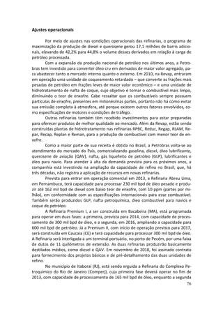 Ajustes operacionais

        Por meio de ajustes nas condições operacionais das refinarias, o programa de
maximização da produção de diesel e querosene gerou 17,1 milhões de barris adicio-
nais, elevando de 42,2% para 44,8% o volume desses derivados em relação à carga de
petróleo processada.
        Com a expansão da produção nacional de petróleo nos últimos anos, a Petro-
bras tem investido para converter óleo cru em derivados de maior valor agregado, pa-
ra abastecer tanto o mercado interno quanto o externo. Em 2010, na Revap, entraram
em operação uma unidade de coqueamento retardado – que converte as frações mais
pesadas de petróleo em frações leves de maior valor econômico – e uma unidade de
hidrotratamento de nafta de coque, cujo objetivo é tornar o combustível mais limpo,
diminuindo o teor de enxofre. Cabe ressaltar que os combustíveis sempre possuem
partículas de enxofre, presentes em milionésimas partes, portanto não há como evitar
sua emissão completa à atmosfera, até porque existem outros fatores envolvidos, co-
mo especificações de motores e condições de tráfego.
        Outras refinarias também têm recebido investimentos para estar preparadas
para oferecer produtos de melhor qualidade ao mercado. Além da Revap, estão sendo
construídas plantas de hidrotratamento nas refinarias RPBC, Reduc, Regap, RLAM, Re-
par, Recap, Replan e Reman, para a produção de combustível com menor teor de en-
xofre.
        Como a maior parte de sua receita é obtida no Brasil, a Petrobras volta-se ao
atendimento do mercado do País, comercializando gasolina, diesel, óleo lubrificante,
querosene de aviação (QAV), nafta, gás liquefeito de petróleo (GLP), lubrificantes e
óleo para navio. Para atender à alta da demanda prevista para os próximos anos, a
companhia está investindo na ampliação da capacidade de refino no Brasil, que, há
três décadas, não registra a aplicação de recursos em novas refinarias.
        Prevista para entrar em operação comercial em 2013, a Refinaria Abreu Lima,
em Pernambuco, terá capacidade para processar 230 mil bpd de óleo pesado e produ-
zir até 162 mil bpd de diesel com baixo teor de enxofre, com 10 ppm (partes por mi-
lhão), em conformidade com as especificações internacionais para esse combustível.
Também serão produzidos GLP, nafta petroquímica, óleo combustível para navios e
coque de petróleo.
        A Refinaria Premium I, a ser construída em Bacabeira (MA), está programada
para operar em duas fases: a primeira, prevista para 2014, com capacidade de proces-
samento de 300 mil bpd de óleo, e a segunda, em 2016, ampliando a capacidade para
600 mil bpd de petróleo. Já a Premium II, com início de operação previsto para 2017,
será construída em Caucaia (CE) e terá capacidade para processar 300 mil bpd de óleo.
A Refinaria será interligada a um terminal portuário, no porto de Pecém, por uma faixa
de dutos de 11 quilômetros de extensão. As duas refinarias produzirão basicamente
destilados médios, como diesel e QAV. Em novembro de 2010, foi assinado contrato
para fornecimento dos projetos básicos e de pré-detalhamento das duas unidades de
refino.
        No município de Itaboraí (RJ), está sendo erguida a Refinaria do Complexo Pe-
troquímico do Rio de Janeiro (Comperj), cuja primeira fase deverá operar no fim de
2013, com capacidade de processamento de 165 mil bpd de óleo, enquanto a segunda
                                                                                    76
 
