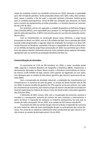 etapa do complexo iniciará sua atividade comercial em 2018, elevando a capacidade
para 330 mil bpd de petróleo. Serão produzidos diesel, GLP, QAV, nafta, óleo combus-
tível, coque e enxofre, a fim de suprir o mercado nacional e fornecer matéria-prima
para as unidades petroquímicas. Cerca de 60% das licitações que deveriam ser feitas
para a compra de equipamentos já estão concluídas, e o restante deverá ser contrata-
do até o fim de 2011.
        Em setembro, entrou em operação a unidade de gasolina na Refinaria Potiguar
Clara Camarão (RPCC), com capacidade para produzir 5,2 mil bpd de gasolina e 1,6 mil
bpd de nafta petroquímica. A RPCC está prevista para ter sua obra de expansão conclu-
ída em 2011.
        Com os investimentos na construção dessas novas refinarias, a carga fresca
processada no Brasil, em 2014, será de 2,26 milhões de bpd. Para o período pós-2014,
quando estão programadas a segunda etapa de ampliação do Comperj e as duas refi-
narias Premium no Nordeste, a previsão é de que a capacidade do refino no País alcan-
ce 3,2 milhões de bpd de carga fresca processada em 2020. Isso permitirá que a Petro-
bras não apenas atenda à demanda nacional, como também possa exportar derivados,
agregando valor ao aumento da produção doméstica de óleo cru.


Comercialização de derivados

        O crescimento de 7,5% do PIB brasileiro em 2010, o maior resultado desde
1986, segundo o Instituto Brasileiro de Geografia e Estatística (IBGE), impulsionou a
demanda por derivados no Brasil. Nesse cenário, a Petrobras comercializou no merca-
do interno 2,378 milhões de bpd, volume 13% superior ao registrado um ano antes,
com destaque para as vendas de óleo diesel, gasolina, gás natural e querosene de avi-
ação (QAV).
        Com a recuperação da atividade industrial, a ampliação dos investimentos em
infraestrutura e o aumento da safra de grãos, as vendas de diesel tiveram alta de 9%
em 2010. O volume vendido de gasolina foi 17% superior ao do ano anterior, em razão
do crescimento da economia, dos maiores preços do etanol e da decisão anunciada em
fevereiro pelo Governo Federal de reduzir o teor de álcool anidro misturado à gasolina
(de 25% para 20%).
        A demanda de QAV cresceu 19%, com a recuperação da economia nacional e
mundial e o consequente aumento do número de voos nacionais e internacionais a
partir do Brasil. A reposição de estoques na indústria petroquímica fez com que as
vendas de nafta crescessem 2% em 2010. Já as vendas de GLP tiveram alta de 4%.
        O aumento de 33% nas vendas de gás natural se deveu à expansão do consumo
do setor industrial, além da maior participação do gás no acionamento das usinas tér-
micas. Por conta de as indústrias substituírem óleo combustível por gás natural e car-
vão mineral, as vendas do derivado caíram 1% em 2010.




                                                                                   77
 