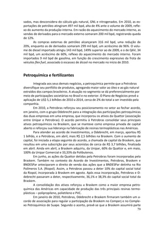 vados, mas desconsidera do cálculo gás natural, GNL e nitrogenados. Em 2010, as ex-
portações de petróleo atingiram 497 mil bpd, alta de 4% ante o volume de 2009, refle-
xo do aumento da produção interna. Em razão do aquecimento do mercado interno, as
vendas de derivados para o mercado externo somaram 200 mil bpd, registrando queda
de 12%.
       As compras externas de petróleo alcançaram 316 mil bpd, uma redução de
20%, enquanto as de derivados somaram 299 mil bpd, um acréscimo de 96%. O volu-
me de diesel importado atingiu 143 mil bpd, 149% superior ao de 2009, e o de QAV, 34
mil bpd, um acréscimo de 60%, reflexo do aquecimento do mercado interno. Foram
importados 9 mil bpd de gasolina, em função do crescimento expressivo da frota de
veículos flex fuel, associado à escassez de álcool no mercado no início de 2010.


Petroquímica e fertilizantes
        Integrada aos seus demais negócios, a petroquímica permite que a Petrobras
diversifique seu portfólio de produtos, agregando maior valor ao óleo e ao gás natural
extraídos dos campos brasileiros. A atuação no segmento se dá preferencialmente por
meio de participações societárias no Brasil e no exterior. O Plano de Negócios prevê a
aplicação de US$ 5,1 bilhões de 2010 a 2014, cerca de 2% do total a ser investido pela
companhia.
        Em 2010, a Petrobras reforçou seu posicionamento no setor ao fechar acordo,
em janeiro, com o grupo Odebrecht para a integração das participações petroquímicas
das duas empresas em uma empresa, que incorporou os ativos da Quattor (associação
entre Unipar e Petrobras). O acordo permitiu à Petrobras consolidar seus principais
ativos petroquímicos na Braskem, que se manteve como empresa privada de capital
aberto e reforçou sua liderança na fabricação de resinas termoplásticas nas Américas.
        Para atender ao acordo de investimentos, a Odebrecht, em março, aportou R$
1 bilhão, e a Petrobras, em abril, mais R$ 2,5 bilhões na Braskem. Com o aumento de
capital, foi iniciada a etapa seguinte do acordo, a chamada de capital da Braskem, que
resultou em uma subscrição por seus acionistas de cerca de R$ 3,7 bilhões, finalizada
em abril. Ainda em abril, a Braskem adquiriu, da Unipar, 60% da Quattor e, em maio,
100% da Unipar Comercial e 33,33% da Polibutenos.
        Em junho, as ações da Quattor detidas pela Petrobras foram incorporadas pela
Braskem. Também no contexto do Acordo de Investimentos, Petrobras, Braskem e
BNDESPar anteciparam o direito de venda das ações que a BNDESPar detinha na Rio
Polímeros S.A. (Riopol). Assim, a Petrobras passou a deter 10% do capital social total
da Riopol, incorporada à Braskem em agosto. Após essa incorporação, Petrobras e O-
debrecht passaram a deter, respectivamente, 36,1% e 38,3% do capital social total da
Braskem.
        A consolidação dos ativos reforçou a Braskem como a maior empresa petro-
química das Américas em capacidade de produção das três principais resinas termo-
plásticas – polipropileno, polietileno e PVC.
        Em janeiro de 2010, Petrobras, Odebrecht e Braskem firmaram também um a-
cordo de associação para regular a participação da Braskem no Comperj e no Comple-
xo Petroquímico de Suape. Segundo o acerto, prevê-se que a Braskem assumirá parte
                                                                                     79
 