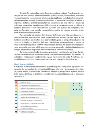 A matriz foi elaborada a partir da convergência da visão da Petrobras e das per-
cepções de seus públicos de relacionamento: público interno, fornecedores, investido-
res, revendedores, consumidores, clientes, organizações da sociedade civil, comunida-
des residentes no entorno dos empreendimentos, comunidade científica e acadêmica,
imprensa. Os temas prioritários resultam do cruzamento do eixo interno – análise de
políticas e estratégias, painel com o público interno e entrevistas com o presidente e
diretores executivos – com o eixo externo – painéis com públicos da companhia, con-
sulta aos formadores de opinião e especialistas, análise de estudos setoriais, bench-
mark de empresas concorrentes.
        Para consultar os públicos de interesse, definiu-se uma lista, com base em es-
tudos nacionais e internacionais sobre sustentabilidade no setor de óleo e gás. A lista
também considerou os desafios e as oportunidades para as companhias atuantes no
contexto brasileiro, as diretrizes GRI para relatórios de sustentabilidade, a norma de
responsabilidade social ISO 26000 e o Pacto Global da ONU. Os pontos levantados du-
rante a consulta com cada público receberam uma pontuação estabelecida pela meto-
dologia, dependendo do grau de relevância com que foram mencionados.
        Os temas materiais são abordados, priorizados e destacados ao longo do rela-
tório de sustentabilidade e norteiam todo o conteúdo desenvolvido no documento. Os
indicadores relacionados recebem mais espaço no decorrer do texto. A matriz de ma-
terialidade proporcionou a base para a elaboração do conteúdo da publicação.

Matriz de materialidade
A matriz de materialidade traz os temas prioritários para a companhia, a partir do cru-
zamento das percepções dos principais públicos de interesse – empregados, investido-
res, fornecedores, comunidades, formadores de opinião, especialistas e poder público,
entre outros. Conheça os dez temas considerados mais estratégicos para as atividades
da Petrobras.




                                                                                      8
 