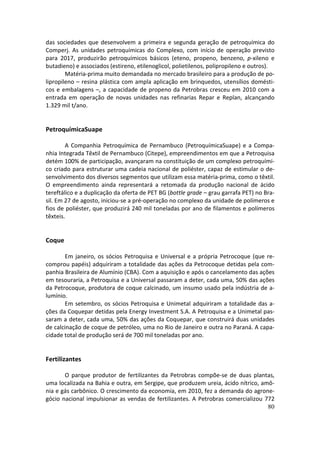 das sociedades que desenvolvem a primeira e segunda geração de petroquímica do
Comperj. As unidades petroquímicas do Complexo, com início de operação previsto
para 2017, produzirão petroquímicos básicos (eteno, propeno, benzeno, p-xileno e
butadieno) e associados (estireno, etilenoglicol, polietilenos, polipropileno e outros).
        Matéria-prima muito demandada no mercado brasileiro para a produção de po-
lipropileno – resina plástica com ampla aplicação em brinquedos, utensílios domésti-
cos e embalagens –, a capacidade de propeno da Petrobras cresceu em 2010 com a
entrada em operação de novas unidades nas refinarias Repar e Replan, alcançando
1.329 mil t/ano.


PetroquímicaSuape

        A Companhia Petroquímica de Pernambuco (PetroquímicaSuape) e a Compa-
nhia Integrada Têxtil de Pernambuco (Citepe), empreendimentos em que a Petroquisa
detém 100% de participação, avançaram na constituição de um complexo petroquími-
co criado para estruturar uma cadeia nacional de poliéster, capaz de estimular o de-
senvolvimento dos diversos segmentos que utilizam essa matéria-prima, como o têxtil.
O empreendimento ainda representará a retomada da produção nacional de ácido
tereftálico e a duplicação da oferta de PET BG (bottle grade – grau garrafa PET) no Bra-
sil. Em 27 de agosto, iniciou-se a pré-operação no complexo da unidade de polímeros e
fios de poliéster, que produzirá 240 mil toneladas por ano de filamentos e polímeros
têxteis.


Coque

       Em janeiro, os sócios Petroquisa e Universal e a própria Petrocoque (que re-
comprou papéis) adquiriram a totalidade das ações da Petrocoque detidas pela com-
panhia Brasileira de Alumínio (CBA). Com a aquisição e após o cancelamento das ações
em tesouraria, a Petroquisa e a Universal passaram a deter, cada uma, 50% das ações
da Petrocoque, produtora de coque calcinado, um insumo usado pela indústria de a-
lumínio.
       Em setembro, os sócios Petroquisa e Unimetal adquiriram a totalidade das a-
ções da Coquepar detidas pela Energy Investment S.A. A Petroquisa e a Unimetal pas-
saram a deter, cada uma, 50% das ações da Coquepar, que construirá duas unidades
de calcinação de coque de petróleo, uma no Rio de Janeiro e outra no Paraná. A capa-
cidade total de produção será de 700 mil toneladas por ano.


Fertilizantes

       O parque produtor de fertilizantes da Petrobras compõe-se de duas plantas,
uma localizada na Bahia e outra, em Sergipe, que produzem ureia, ácido nítrico, amô-
nia e gás carbônico. O crescimento da economia, em 2010, fez a demanda do agrone-
gócio nacional impulsionar as vendas de fertilizantes. A Petrobras comercializou 772
                                                                                  80
 