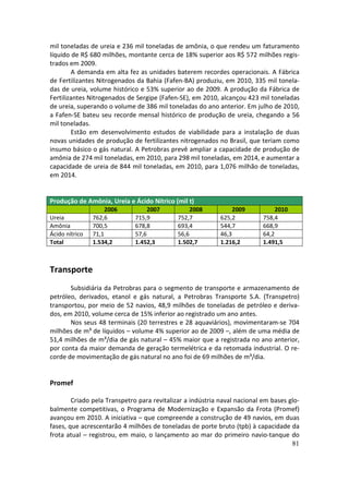 mil toneladas de ureia e 236 mil toneladas de amônia, o que rendeu um faturamento
líquido de R$ 680 milhões, montante cerca de 18% superior aos R$ 572 milhões regis-
trados em 2009.
        A demanda em alta fez as unidades baterem recordes operacionais. A Fábrica
de Fertilizantes Nitrogenados da Bahia (Fafen-BA) produziu, em 2010, 335 mil tonela-
das de ureia, volume histórico e 53% superior ao de 2009. A produção da Fábrica de
Fertilizantes Nitrogenados de Sergipe (Fafen-SE), em 2010, alcançou 423 mil toneladas
de ureia, superando o volume de 386 mil toneladas do ano anterior. Em julho de 2010,
a Fafen-SE bateu seu recorde mensal histórico de produção de ureia, chegando a 56
mil toneladas.
        Estão em desenvolvimento estudos de viabilidade para a instalação de duas
novas unidades de produção de fertilizantes nitrogenados no Brasil, que teriam como
insumo básico o gás natural. A Petrobras prevê ampliar a capacidade de produção de
amônia de 274 mil toneladas, em 2010, para 298 mil toneladas, em 2014, e aumentar a
capacidade de ureia de 844 mil toneladas, em 2010, para 1,076 milhão de toneladas,
em 2014.


Produção de Amônia, Ureia e Ácido Nítrico (mil t)
                     2006          2007           2008           2009           2010
Ureia           762,6         715,9          752,7          625,2          758,4
Amônia          700,5         678,8          693,4          544,7          668,9
Ácido nítrico   71,1          57,6           56,6           46,3           64,2
Total           1.534,2       1.452,3        1.502,7        1.216,2        1.491,5



Transporte
       Subsidiária da Petrobras para o segmento de transporte e armazenamento de
petróleo, derivados, etanol e gás natural, a Petrobras Transporte S.A. (Transpetro)
transportou, por meio de 52 navios, 48,9 milhões de toneladas de petróleo e deriva-
dos, em 2010, volume cerca de 15% inferior ao registrado um ano antes.
       Nos seus 48 terminais (20 terrestres e 28 aquaviários), movimentaram-se 704
milhões de m³ de líquidos – volume 4% superior ao de 2009 –, além de uma média de
51,4 milhões de m³/dia de gás natural – 45% maior que a registrada no ano anterior,
por conta da maior demanda de geração termelétrica e da retomada industrial. O re-
corde de movimentação de gás natural no ano foi de 69 milhões de m³/dia.


Promef

        Criado pela Transpetro para revitalizar a indústria naval nacional em bases glo-
balmente competitivas, o Programa de Modernização e Expansão da Frota (Promef)
avançou em 2010. A iniciativa – que compreende a construção de 49 navios, em duas
fases, que acrescentarão 4 milhões de toneladas de porte bruto (tpb) à capacidade da
frota atual – registrou, em maio, o lançamento ao mar do primeiro navio-tanque do
                                                                                     81
 