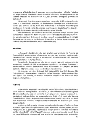 programa, o NT João Candido. A segunda e terceira embarcações – NT Celso Furtado e
NT Sergio Buarque de Holanda, respectivamente – foram ao mar em junho e em no-
vembro, ambas no Rio de Janeiro. Em 2011, está prevista a entrega de quatro navios
do Promef.
       Na segunda fase do programa, prevê-se a construção de 26 embarcações, das
quais 18 já contratadas. Sete delas são aliviadores de última geração, que serão cons-
truídos pela primeira vez no Brasil; três destinam-se ao transporte de bunker (óleo
combustível de navio); e oito são gaseiros, para transporte de gás liquefeito de petró-
leo (GLP). Os oito navios restantes estão em processo de licitação.
       Em Pernambuco, encontram-se em construção navios do tipo Suezmax (para
transporte de óleo). No Rio de Janeiro, estão sendo fabricados navios dos tipos: Produ-
tos (para transporte de derivados de petróleo e etanol, com capacidade de 48 mil tpb),
Panamax (para transporte de derivados de petróleo) e Bunker (para transporte de
combustível para abastecimento de outras embarcações).


Terminais

       A Transpetro também investiu para ampliar seus terminais. No Terminal de
Guamaré (RN), aumentou-se a infraestrutura terrestre para permitir a movimentação
de derivados da Refinaria Potiguar. A infraestrutura marítima também será acrescida,
com investimentos de R$ 419 milhões.
       Para atender à expansão do setor de gás natural e garantir o escoamento do
aumento da produção de GLP, a Petrobras está ampliando, na Baía de Guanabara, o
Terminal da Ilha Redonda e construindo novas instalações na Ilha Comprida. Em Barra
do Riacho (ES), também está sendo construído um novo terminal.
       Os terminais terrestres de Jequié (BA), Itabuna (BA), Itajaí (SC), Biguaçu (SC),
Guaramirim (SC), Uberaba (MG), Uberlândia (MG) e Guarulhos (SP) foram capacitados
para operar com biodiesel, de forma a atender os percentuais de mistura ao diesel
exigidos pela legislação.


Hidrovia

        Para atender à demanda de transporte de biocombustíveis, principalmente e-
tanol, pela bacia hidrográfica do Tietê-Paraná, a Transpetro contratou a construção de
20 comboios fluviais, cada um composto de um empurrador e quatro barcaças. A ca-
pacidade de cada comboio é de aproximadamente 7.600 m³. A construção da nova
frota hidroviária seguirá as premissas fundamentais do Promef: fabricação no Brasil,
70% de conteúdo nacional e competitividade internacional dos estaleiros após a curva
de aprendizado.
        A intenção da Transpetro é de que o etanol produzido nas regiões Centro-Oeste
e Sudeste seja transportado pela hidrovia para a refinaria de Paulínia (Replan), no inte-
rior paulista. De lá, por dutos, o combustível atingirá diversos terminais, incluindo os
de São Sebastião (SP) e Ilha D’Água (RJ), de onde será possível exportar etanol. O uso
do modal hidroviário representará para a empresa não apenas custos econômicos
                                                                                      82
 