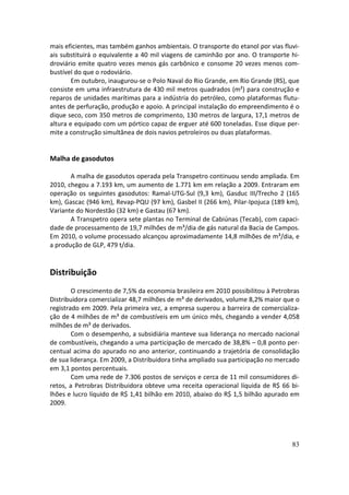 mais eficientes, mas também ganhos ambientais. O transporte do etanol por vias fluvi-
ais substituirá o equivalente a 40 mil viagens de caminhão por ano. O transporte hi-
droviário emite quatro vezes menos gás carbônico e consome 20 vezes menos com-
bustível do que o rodoviário.
        Em outubro, inaugurou-se o Polo Naval do Rio Grande, em Rio Grande (RS), que
consiste em uma infraestrutura de 430 mil metros quadrados (m²) para construção e
reparos de unidades marítimas para a indústria do petróleo, como plataformas flutu-
antes de perfuração, produção e apoio. A principal instalação do empreendimento é o
dique seco, com 350 metros de comprimento, 130 metros de largura, 17,1 metros de
altura e equipado com um pórtico capaz de erguer até 600 toneladas. Esse dique per-
mite a construção simultânea de dois navios petroleiros ou duas plataformas.


Malha de gasodutos

       A malha de gasodutos operada pela Transpetro continuou sendo ampliada. Em
2010, chegou a 7.193 km, um aumento de 1.771 km em relação a 2009. Entraram em
operação os seguintes gasodutos: Ramal-UTG-Sul (9,3 km), Gasduc III/Trecho 2 (165
km), Gascac (946 km), Revap-PQU (97 km), Gasbel II (266 km), Pilar-Ipojuca (189 km),
Variante do Nordestão (32 km) e Gastau (67 km).
       A Transpetro opera sete plantas no Terminal de Cabiúnas (Tecab), com capaci-
dade de processamento de 19,7 milhões de m³/dia de gás natural da Bacia de Campos.
Em 2010, o volume processado alcançou aproximadamente 14,8 milhões de m³/dia, e
a produção de GLP, 479 t/dia.


Distribuição
        O crescimento de 7,5% da economia brasileira em 2010 possibilitou à Petrobras
Distribuidora comercializar 48,7 milhões de m³ de derivados, volume 8,2% maior que o
registrado em 2009. Pela primeira vez, a empresa superou a barreira de comercializa-
ção de 4 milhões de m³ de combustíveis em um único mês, chegando a vender 4,058
milhões de m³ de derivados.
        Com o desempenho, a subsidiária manteve sua liderança no mercado nacional
de combustíveis, chegando a uma participação de mercado de 38,8% – 0,8 ponto per-
centual acima do apurado no ano anterior, continuando a trajetória de consolidação
de sua liderança. Em 2009, a Distribuidora tinha ampliado sua participação no mercado
em 3,1 pontos percentuais.
        Com uma rede de 7.306 postos de serviços e cerca de 11 mil consumidores di-
retos, a Petrobras Distribuidora obteve uma receita operacional líquida de R$ 66 bi-
lhões e lucro líquido de R$ 1,41 bilhão em 2010, abaixo do R$ 1,5 bilhão apurado em
2009.




                                                                                  83
 