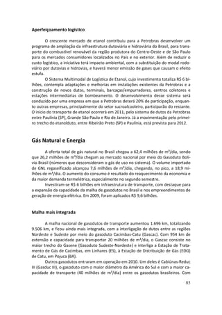 Aperfeiçoamento logístico

        O crescente mercado de etanol contribuiu para a Petrobras desenvolver um
programa de ampliação da infraestrutura dutoviária e hidroviária do Brasil, para trans-
porte do combustível renovável da região produtora do Centro-Oeste e de São Paulo
para os mercados consumidores localizados no País e no exterior. Além de reduzir o
custo logístico, a iniciativa terá impacto ambiental, com a substituição do modal rodo-
viário por dutovias e hidrovias, e haverá menor emissão de gases que causam o efeito
estufa.
        O Sistema Multimodal de Logística de Etanol, cujo investimento totaliza R$ 6 bi-
lhões, contempla adaptações e melhorias em instalações existentes da Petrobras e a
construção de novos dutos, terminais, barcaças/empurradores, centros coletores e
estações intermediárias de bombeamento. O desenvolvimento desse sistema será
conduzido por uma empresa em que a Petrobras deterá 20% de participação, enquan-
to outras empresas, principalmente do setor sucroalcooleiro, participarão do restante.
O início do transporte de etanol ocorrerá em 2011, pelo sistema de dutos da Petrobras
entre Paulínia (SP), Grande São Paulo e Rio de Janeiro. Já a movimentação pelo primei-
ro trecho do etanolduto, entre Ribeirão Preto (SP) e Paulínia, está prevista para 2012.


Gás Natural e Energia
       A oferta total de gás natural no Brasil chegou a 62,4 milhões de m³/dia, sendo
que 26,2 milhões de m³/dia chegam ao mercado nacional por meio do Gasoduto Bolí-
via-Brasil (números que desconsideram o gás de uso no sistema). O volume importado
de GNL regaseificado alcançou 7,6 milhões de m³/dia, chegando, no pico, a 18,9 mi-
lhões de m³/dia. O aumento do consumo é resultado do reaquecimento da economia e
da maior demanda termelétrica, especialmente no segundo semestre.
       Investiram-se R$ 6 bilhões em infraestrutura de transporte, com destaque para
a expansão da capacidade da malha de gasodutos no Brasil e nos empreendimentos de
geração de energia elétrica. Em 2009, foram aplicados R$ 9,6 bilhões.


Malha mais integrada

        A malha nacional de gasodutos de transporte aumentou 1.696 km, totalizando
9.506 km, e ficou ainda mais integrada, com a interligação de dutos entre as regiões
Nordeste e Sudeste por meio do gasoduto Cacimbas-Catu (Gascac). Com 954 km de
extensão e capacidade para transportar 20 milhões de m³/dia, o Gascac consiste no
maior trecho do Gasene (Gasoduto Sudeste-Nordeste) e interliga a Estação de Trata-
mento de Gás de Cacimbas, em Linhares (ES), à Estação de Distribuição de Gás (EDG)
de Catu, em Pojuca (BA).
        Outros gasodutos entraram em operação em 2010. Um deles é Cabiúnas-Reduc
III (Gasduc III), o gasoduto com o maior diâmetro da América do Sul e com a maior ca-
pacidade de transporte (40 milhões de m³/dia) entre os gasodutos brasileiros. Com

                                                                                     85
 