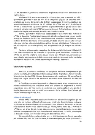 181 km de extensão, permite o escoamento do gás natural das bacias de Campos e do
Espírito Santo.
        Ainda em 2010, entrou em operação o Pilar-Ipojuca, que se estende por 189,1
quilômetros, partindo da EDG de Pilar até a Estação de Ipojuca. Em conjunto com a
ampliação do Serviço de Compressão de Pilar, a capacidade de movimentação do sis-
tema Pilar-Guamaré ampliou-se de 3,5 milhões de m³/dia para até 7,5 milhões de
m³/dia. O acréscimo de capacidade permite o aproveitamento de gás do Gasene para
atender à usina termelétrica (UTE) Termopernambuco, à Refinaria Abreu e Lima e aos
estados de Alagoas, Pernambuco, Paraíba e Rio Grande do Norte.
        Com 93 quilômetros de extensão e capacidade de escoamento de 5 milhões de
m³/dia, o Gasoduto Paulínia-Jacutinga permite atender, pela primeira vez, os municí-
pios do sul de Minas Gerais. Com 10 quilômetros de extensão e capacidade de trans-
porte de 2 milhões de m³/dia, foi inaugurado, em 2010, o Ramal Gascav-UTG Sul Capi-
xaba, que interliga o Gasoduto Cabiúnas-Vitória (Gascav) à Unidade de Tratamento de
Gás Sul Capixaba (UTG Sul Capixaba) para o suprimento de gás à região de Anchieta
(ES).
        Também foi inaugurado o gasoduto Rio de Janeiro-Belo Horizonte II (Gasbel II).
Com 268,9 quilômetros de extensão e capacidade para transportar 5 milhões de
m³/dia, ele permite ampliar a oferta de gás natural para Minas Gerais, com destaque
para a Região Metropolitana de Belo Horizonte e o Vale do Aço, onde estão instaladas
importantes indústrias dos setores de mineração, siderurgia e celulose.


Gás natural liquefeito

       Em 2010, a Petrobras consolidou sua posição de destaque no segmento de gás
natural liquefeito, diversificando ainda mais seu portfólio de produtos. Foram firmados
36 contratos do tipo MSA (Master Sales Agreement) e realizadas 55 operações de
compra de cargas, das quais 46 destinadas ao Brasil e nove revendidas no mercado
externo.
       A Petrobras, em parceria com outras três empresas do setor, implementou um
processo competitivo para selecionar, entre três projetos de engenharia, a melhor
proposta do ponto de vista técnico e econômico para a construção de uma planta de
liquefação embarcada, que permitirá o escoamento de 14 milhões de m³/dia de gás
natural do Pré-Sal a partir de 2016.

Leilões de gás natural
        Desde 2009, a Petrobras adota uma modalidade de comercialização do gás na-
tural feita por meio de leilões eletrônicos para a celebração de contratos de curto pra-
zo, visando ao desenvolvimento de um mercado para o insumo. Em março, a compa-
nhia realizou o décimo leilão eletrônico de gás natural, com a oferta de 22 milhões de
m³/dia por um prazo de seis meses, posteriormente estendido para oito meses, com
início de entrega em abril de 2010. Em novembro, realizou-se o 11º leilão, por um pra-
zo de quatro meses, com início de entrega em dezembro de 2010.
        Nesses dois leilões, pela primeira vez, as distribuidoras não foram separadas
por submercado, uma vez que o Gasene já estava em operação, o que possibilitou a
                                                                                     86
 