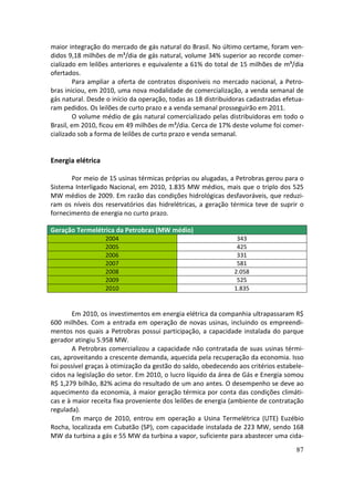maior integração do mercado de gás natural do Brasil. No último certame, foram ven-
didos 9,18 milhões de m³/dia de gás natural, volume 34% superior ao recorde comer-
cializado em leilões anteriores e equivalente a 61% do total de 15 milhões de m³/dia
ofertados.
        Para ampliar a oferta de contratos disponíveis no mercado nacional, a Petro-
bras iniciou, em 2010, uma nova modalidade de comercialização, a venda semanal de
gás natural. Desde o início da operação, todas as 18 distribuidoras cadastradas efetua-
ram pedidos. Os leilões de curto prazo e a venda semanal prosseguirão em 2011.
        O volume médio de gás natural comercializado pelas distribuidoras em todo o
Brasil, em 2010, ficou em 49 milhões de m³/dia. Cerca de 17% deste volume foi comer-
cializado sob a forma de leilões de curto prazo e venda semanal.


Energia elétrica

       Por meio de 15 usinas térmicas próprias ou alugadas, a Petrobras gerou para o
Sistema Interligado Nacional, em 2010, 1.835 MW médios, mais que o triplo dos 525
MW médios de 2009. Em razão das condições hidrológicas desfavoráveis, que reduzi-
ram os níveis dos reservatórios das hidrelétricas, a geração térmica teve de suprir o
fornecimento de energia no curto prazo.

Geração Termelétrica da Petrobras (MW médio)
                   2004                                         343
                   2005                                         425
                   2006                                         331
                   2007                                         581
                   2008                                        2.058
                   2009                                         525
                   2010                                        1.835


        Em 2010, os investimentos em energia elétrica da companhia ultrapassaram R$
600 milhões. Com a entrada em operação de novas usinas, incluindo os empreendi-
mentos nos quais a Petrobras possui participação, a capacidade instalada do parque
gerador atingiu 5.958 MW.
        A Petrobras comercializou a capacidade não contratada de suas usinas térmi-
cas, aproveitando a crescente demanda, aquecida pela recuperação da economia. Isso
foi possível graças à otimização da gestão do saldo, obedecendo aos critérios estabele-
cidos na legislação do setor. Em 2010, o lucro líquido da área de Gás e Energia somou
R$ 1,279 bilhão, 82% acima do resultado de um ano antes. O desempenho se deve ao
aquecimento da economia, à maior geração térmica por conta das condições climáti-
cas e à maior receita fixa proveniente dos leilões de energia (ambiente de contratação
regulada).
        Em março de 2010, entrou em operação a Usina Termelétrica (UTE) Euzébio
Rocha, localizada em Cubatão (SP), com capacidade instalada de 223 MW, sendo 168
MW da turbina a gás e 55 MW da turbina a vapor, suficiente para abastecer uma cida-
                                                                                    87
 
