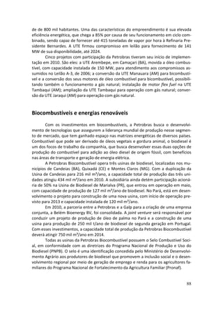 de de 800 mil habitantes. Uma das características do empreendimento é sua elevada
eficiência energética, que chega a 85% por causa de seu funcionamento em ciclo com-
binado, sendo capaz de fornecer até 415 toneladas de vapor por hora à Refinaria Pre-
sidente Bernardes. A UTE firmou compromisso em leilão para fornecimento de 141
MW de sua disponibilidade, até 2024.
        Cinco projetos com participação da Petrobras tiveram seu início de implemen-
tação em 2010. São eles: a UTE Arembepe, em Camaçari (BA), movida a óleo combus-
tível, com capacidade instalada de 150 MW, para atendimento aos compromissos as-
sumidos no Leilão A-3, de 2006; a conversão da UTE Manauara (AM) para bicombustí-
vel e a conversão dos seus motores de óleo combustível para bicombustível, possibili-
tando também o funcionamento a gás natural; instalação de motor flex fuel na UTE
Tambaqui (AM); ampliação da UTE Tambaqui para operação com gás natural; conver-
são da UTE Jaraqui (AM) para operação com gás natural.


Biocombustíveis e energias renováveis
        Com os investimentos em biocombustíveis, a Petrobras busca o desenvolvi-
mento de tecnologias que assegurem a liderança mundial de produção nesse segmen-
to de mercado, que tem ganhado espaço nas matrizes energéticas de diversos países.
Combustível que pode ser derivado de óleos vegetais e gordura animal, o biodiesel é
um dos focos de trabalho da companhia, que busca desenvolver essas duas opções de
produção do combustível para adição ao óleo diesel de origem fóssil, com benefícios
nas áreas de transporte e geração de energia elétrica.
        A Petrobras Biocombustível opera três usinas de biodiesel, localizadas nos mu-
nicípios de Candeias (BA), Quixadá (CE) e Montes Claros (MG). Com a duplicação da
Usina de Candeias para 216 mil m³/ano, a capacidade total de produção das três uni-
dades atingiu 434 mil m³/ano em 2010. A subsidiária ainda detém participação acioná-
ria de 50% na Usina de Biodiesel de Marialva (PR), que entrou em operação em maio,
com capacidade de produção de 127 mil m³/ano de biodiesel. No Pará, está em desen-
volvimento o projeto para construção de uma nova usina, com início de operação pre-
visto para 2013 e capacidade instalada de 120 mil m³/ano.
        Em 2010, a parceria entre a Petrobras e a Galp para a criação de uma empresa
conjunta, a Belém Bioenergy BV, foi consolidada. A joint venture será responsável por
conduzir um projeto de produção de óleo de palma no Pará e a construção de uma
usina para produção de 250 mil t/ano de biodiesel de segunda geração em Portugal.
Com esses investimentos, a capacidade total de produção da Petrobras Biocombustível
deverá atingir 750 mil m³/ano em 2014.
        Todas as usinas da Petrobras Biocombustível possuem o Selo Combustível Soci-
al, em conformidade com as diretrizes do Programa Nacional de Produção e Uso do
Biodiesel (PNPB). O selo é uma identificação concedida pelo Ministério de Desenvolvi-
mento Agrário aos produtores de biodiesel que promovem a inclusão social e o desen-
volvimento regional por meio de geração de emprego e renda para os agricultores fa-
miliares do Programa Nacional de Fortalecimento da Agricultura Familiar (Pronaf).


                                                                                   88
 