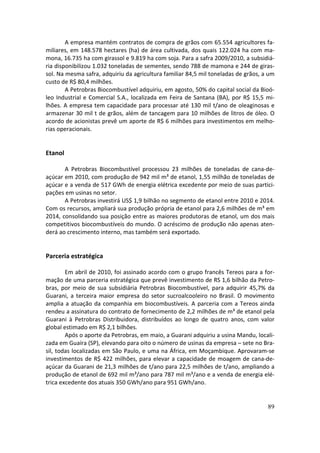 A empresa mantém contratos de compra de grãos com 65.554 agricultores fa-
miliares, em 148.578 hectares (ha) de área cultivada, dos quais 122.024 ha com ma-
mona, 16.735 ha com girassol e 9.819 ha com soja. Para a safra 2009/2010, a subsidiá-
ria disponibilizou 1.032 toneladas de sementes, sendo 788 de mamona e 244 de giras-
sol. Na mesma safra, adquiriu da agricultura familiar 84,5 mil toneladas de grãos, a um
custo de R$ 80,4 milhões.
        A Petrobras Biocombustível adquiriu, em agosto, 50% do capital social da Bioó-
leo Industrial e Comercial S.A., localizada em Feira de Santana (BA), por R$ 15,5 mi-
lhões. A empresa tem capacidade para processar até 130 mil t/ano de oleaginosas e
armazenar 30 mil t de grãos, além de tancagem para 10 milhões de litros de óleo. O
acordo de acionistas prevê um aporte de R$ 6 milhões para investimentos em melho-
rias operacionais.


Etanol

       A Petrobras Biocombustível processou 23 milhões de toneladas de cana-de-
açúcar em 2010, com produção de 942 mil m³ de etanol, 1,55 milhão de toneladas de
açúcar e a venda de 517 GWh de energia elétrica excedente por meio de suas partici-
pações em usinas no setor.
       A Petrobras investirá US$ 1,9 bilhão no segmento de etanol entre 2010 e 2014.
Com os recursos, ampliará sua produção própria de etanol para 2,6 milhões de m³ em
2014, consolidando sua posição entre as maiores produtoras de etanol, um dos mais
competitivos biocombustíveis do mundo. O acréscimo de produção não apenas aten-
derá ao crescimento interno, mas também será exportado.


Parceria estratégica

        Em abril de 2010, foi assinado acordo com o grupo francês Tereos para a for-
mação de uma parceria estratégica que prevê investimento de RS 1,6 bilhão da Petro-
bras, por meio de sua subsidiária Petrobras Biocombustível, para adquirir 45,7% da
Guarani, a terceira maior empresa do setor sucroalcooleiro no Brasil. O movimento
amplia a atuação da companhia em biocombustíveis. A parceria com a Tereos ainda
rendeu a assinatura do contrato de fornecimento de 2,2 milhões de m³ de etanol pela
Guarani à Petrobras Distribuidora, distribuídos ao longo de quatro anos, com valor
global estimado em R$ 2,1 bilhões.
        Após o aporte da Petrobras, em maio, a Guarani adquiriu a usina Mandu, locali-
zada em Guaíra (SP), elevando para oito o número de usinas da empresa – sete no Bra-
sil, todas localizadas em São Paulo, e uma na África, em Moçambique. Aprovaram-se
investimentos de R$ 422 milhões, para elevar a capacidade de moagem de cana-de-
açúcar da Guarani de 21,3 milhões de t/ano para 22,5 milhões de t/ano, ampliando a
produção de etanol de 692 mil m³/ano para 787 mil m³/ano e a venda de energia elé-
trica excedente dos atuais 350 GWh/ano para 951 GWh/ano.


                                                                                    89
 