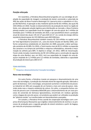 Posição reforçada

       Em novembro, a Petrobras Biocombustível progrediu em sua estratégia de am-
pliação da capacidade de moagem e produção de etanol, concluindo a subscrição de
49% das ações da Nova Fronteira Bioenergia S.A. (parceria entre a subsidiária e o Gru-
po São Martinho). A operação se deu mediante aporte de R$ 421 milhões, dos quais R$
258 milhões em 2010. Focada no desenvolvimento da produção de etanol na região de
Goiás, com adequada solução logística para distribuição ao mercado, a Nova Fronteira
planeja ampliar sua capacidade anual de moagem de cana-de-açúcar de 2 milhões de
toneladas para 7 milhões de toneladas até 2014, o que possibilitará elevar a produção
anual de etanol dos atuais 176 mil m³ para 620 mil m³. Já a venda de energia elétrica
excedente deverá passar de 135 GWh/ano para 469 GWh/ano.
       A Petrobras Biocombustível também investiu R$ 150 milhões no capital social
da Total Agroindústria Canavieira S.A., usina de etanol situada em Bambuí (MG), con-
forme compromisso estabelecido em dezembro de 2009, passando a deter participa-
ção societária de 43,58%. Em 2010, a Total investiu mais de R$ 51 milhões na expansão
dos canaviais e na compra de caminhões e máquinas colheitadeiras, elevando a meca-
nização da colheita para 80%. O objetivo é atingir, em 2012, 100% de mecanização.
Foram ainda iniciados investimentos de R$ 124 milhões para a construção da segunda
etapa da usina Bambuí, que, em 2012, terá sua capacidade de moagem de cana-de-
açúcar ampliada de 1,2 milhão para 2,2 milhões de toneladas, dobrando a capacidade
de produção de etanol para 200 mil m³.


TEMA MATERIAL
    Pesquisa e desenvolvimento/ inovação tecnológica

Nova rota tecnológica

        Em outra frente, a Petrobras investe em pesquisa e desenvolvimento de uma
nova rota tecnológica, a produção do chamado etanol de segunda geração, fabricado a
partir de biomassa. Com a tecnologia, será possível aumentar o rendimento do proces-
so industrial em 40% sem ocupação de um hectare a mais com cana-de-açúcar, redu-
zindo ainda mais o impacto ambiental da cultura. Em julho, a companhia fechou con-
trato de parceria com a holandesa BIOeCON para o desenvolvimento de um novo pro-
cesso de conversão de biomassa lignocelulósica, encontrada em resíduos agrícolas
como o bagaço de cana-de-açúcar, em produtos que podem ser utilizados na produção
de “plásticos verdes” ou transformados em biocombustíveis avançados.
        Em outubro, a Petrobras firmou acordo de cooperação tecnológica com a em-
presa dinamarquesa Novozymes que engloba o desenvolvimento de enzimas e os pro-
cessos de produção para a segunda geração do etanol celulósico a partir do bagaço,
por meio de um processo enzimático.




                                                                                   90
 