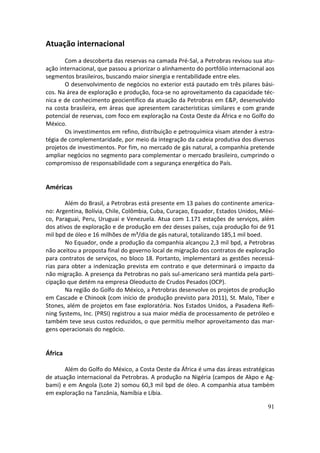 Atuação internacional
       Com a descoberta das reservas na camada Pré-Sal, a Petrobras revisou sua atu-
ação internacional, que passou a priorizar o alinhamento do portfólio internacional aos
segmentos brasileiros, buscando maior sinergia e rentabilidade entre eles.
       O desenvolvimento de negócios no exterior está pautado em três pilares bási-
cos. Na área de exploração e produção, foca-se no aproveitamento da capacidade téc-
nica e de conhecimento geocientífico da atuação da Petrobras em E&P, desenvolvido
na costa brasileira, em áreas que apresentem características similares e com grande
potencial de reservas, com foco em exploração na Costa Oeste da África e no Golfo do
México.
       Os investimentos em refino, distribuição e petroquímica visam atender à estra-
tégia de complementaridade, por meio da integração da cadeia produtiva dos diversos
projetos de investimentos. Por fim, no mercado de gás natural, a companhia pretende
ampliar negócios no segmento para complementar o mercado brasileiro, cumprindo o
compromisso de responsabilidade com a segurança energética do País.


Américas

       Além do Brasil, a Petrobras está presente em 13 países do continente america-
no: Argentina, Bolívia, Chile, Colômbia, Cuba, Curaçao, Equador, Estados Unidos, Méxi-
co, Paraguai, Peru, Uruguai e Venezuela. Atua com 1.171 estações de serviços, além
dos ativos de exploração e de produção em dez desses países, cuja produção foi de 91
mil bpd de óleo e 16 milhões de m³/dia de gás natural, totalizando 185,1 mil boed.
       No Equador, onde a produção da companhia alcançou 2,3 mil bpd, a Petrobras
não aceitou a proposta final do governo local de migração dos contratos de exploração
para contratos de serviços, no bloco 18. Portanto, implementará as gestões necessá-
rias para obter a indenização prevista em contrato e que determinará o impacto da
não migração. A presença da Petrobras no país sul-americano será mantida pela parti-
cipação que detém na empresa Oleoducto de Crudos Pesados (OCP).
       Na região do Golfo do México, a Petrobras desenvolve os projetos de produção
em Cascade e Chinook (com início de produção previsto para 2011), St. Malo, Tiber e
Stones, além de projetos em fase exploratória. Nos Estados Unidos, a Pasadena Refi-
ning Systems, Inc. (PRSI) registrou a sua maior média de processamento de petróleo e
também teve seus custos reduzidos, o que permitiu melhor aproveitamento das mar-
gens operacionais do negócio.


África

       Além do Golfo do México, a Costa Oeste da África é uma das áreas estratégicas
de atuação internacional da Petrobras. A produção na Nigéria (campos de Akpo e Ag-
bami) e em Angola (Lote 2) somou 60,3 mil bpd de óleo. A companhia atua também
em exploração na Tanzânia, Namíbia e Líbia.

                                                                                    91
 