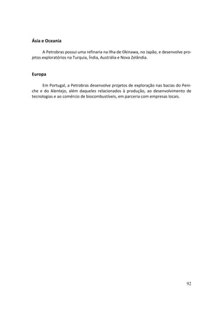 Ásia e Oceania

      A Petrobras possui uma refinaria na Ilha de Okinawa, no Japão, e desenvolve pro-
jetos exploratórios na Turquia, Índia, Austrália e Nova Zelândia.


Europa

     Em Portugal, a Petrobras desenvolve projetos de exploração nas bacias do Peni-
che e do Alentejo, além daqueles relacionados à produção, ao desenvolvimento de
tecnologias e ao comércio de biocombustíveis, em parceria com empresas locais.




                                                                                   92
 