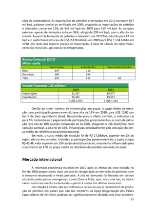 ções de combustíveis. As exportações de petróleo e derivados em 2010 somaram 697
mil bpd, patamar similar ao verificado em 2009, enquanto as importações de petróleo
e derivados cresceram 12%, de 549 mil bpd em 2009 para 615 mil bpd. As compras
externas apenas de derivados subiram 96%, atingindo 299 mil bpd, com a alta da de-
manda. A exportação líquida de petróleo e derivados em 2010 foi reduzida para 82 mil
bpd e o saldo financeiro caiu de US$ 2,874 bilhões em 2009 para US$ 1,534 bilhão em
2010, em razão dos maiores preços de importação. A base de cálculo do saldo finan-
ceiro não inclui GNL, gás natural e nitrogenados.


Balança Comercial (2010)
Mil barris/dia
                     Exportações             Importações         Exportações líquidas
Óleo                     497                    316
Derivados                200                    299
Total                    697                    615                         82

Volume Financeiro (US$ milhões)
                                      2009                       2010
Importações                          12.327                     18.077
Exportações                          15.201                     19.611
                                   + US$ 2.874                + US$ 1.534

        Devido ao maior número de intervenções em poços, o custo médio de extra-
ção, sem participação governamental, teve alta de 14% em 2010, para US$ 10,03 por
barril de óleo equivalente (boe). Desconsiderando o efeito cambial, o indicador cai
para 5%. Incluindo-se o pagamento de participações governamentais, o custo de extra-
ção teve alta de 20% quando comparado ao de 2009, chegando a US$ 24,64/boe. Sem
variação cambial, a alta foi de 16%, influenciada principalmente pela elevação do pre-
ço médio de referência do petróleo nacional.
        Em reais, o custo médio de extração foi de R$ 17,58/boe, superior em 2% ao
registrado no ano anterior. Incluídas as participações governamentais, o custo atingiu
R$ 43,48, valor superior em 10% ao do exercício anterior, novamente influenciado pelo
crescimento de 17% no preço médio de referência do petróleo nacional, em reais.


Mercado internacional
       A retomada econômica mundial em 2010 após os efeitos da crise iniciada no
fim de 2008 proporcionou mais um ano de recuperação ao mercado de petróleo, com
o consumo retornando a níveis pré-crise. A alta na demanda foi liderada em termos
absolutos pelos países emergentes, como China e Índia, que, mais uma vez, se desta-
caram com crescimento da demanda superior à média dos últimos cinco anos.
       Em relação à oferta, não se confirmou o receio de que o crescimento da produ-
ção de petróleo em países que não são membros da Opep (Organização dos Países
Exportadores de Petróleo) pudesse ser significativamente afetado pela crise econômi-
                                                                                  95
 