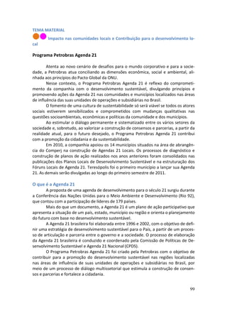TEMA MATERIAL
        Impacto nas comunidades locais e Contribuição para o desenvolvimento lo-
cal

Programa Petrobras Agenda 21

        Atenta ao novo cenário de desafios para o mundo corporativo e para a socie-
dade, a Petrobras atua conciliando as dimensões econômica, social e ambiental, ali-
nhada aos princípios do Pacto Global da ONU.
        Nesse contexto, o Programa Petrobras Agenda 21 é reflexo do comprometi-
mento da companhia com o desenvolvimento sustentável, divulgando princípios e
promovendo ações da Agenda 21 nas comunidades e municípios localizados nas áreas
de influência das suas unidades de operações e subsidiárias no Brasil.
        O fomento de uma cultura de sustentabilidade só será viável se todos os atores
sociais estiverem sensibilizados e comprometidos com mudanças qualitativas nas
questões socioambientais, econômicas e políticas da comunidade e dos municípios.
        Ao estimular o diálogo permanente e sistematizado entre os vários setores da
sociedade e, sobretudo, ao valorizar a construção de consensos e parcerias, a partir da
realidade atual, para o futuro desejado, o Programa Petrobras Agenda 21 contribui
com a promoção da cidadania e da sustentabilidade.
        Em 2010, a companhia apoiou os 14 municípios situados na área de abrangên-
cia do Comperj na construção de Agendas 21 Locais. Os processos de diagnóstico e
construção de planos de ação realizados nos anos anteriores foram consolidados nas
publicações dos Planos Locais de Desenvolvimento Sustentável e na estruturação dos
Fóruns Locais de Agenda 21. Teresópolis foi o primeiro município a lançar sua Agenda
21. As demais serão divulgadas ao longo do primeiro semestre de 2011.

O que é a Agenda 21
       A proposta de uma agenda de desenvolvimento para o século 21 surgiu durante
a Conferência das Nações Unidas para o Meio Ambiente e Desenvolvimento (Rio 92),
que contou com a participação de líderes de 179 países.
       Mais do que um documento, a Agenda 21 é um plano de ação participativo que
apresenta a situação de um país, estado, município ou região e orienta o planejamento
do futuro com base no desenvolvimento sustentável.
       A Agenda 21 brasileira foi elaborada entre 1996 e 2002, com o objetivo de defi-
nir uma estratégia de desenvolvimento sustentável para o País, a partir de um proces-
so de articulação e parceria entre o governo e a sociedade. O processo de elaboração
da Agenda 21 brasileira é conduzido e coordenado pela Comissão de Políticas de De-
senvolvimento Sustentável e Agenda 21 Nacional (CPDS).
       O Programa Petrobras Agenda 21 foi criado pela Petrobras com o objetivo de
contribuir para a promoção do desenvolvimento sustentável nas regiões localizadas
nas áreas de influência de suas unidades de operações e subsidiárias no Brasil, por
meio de um processo de diálogo multissetorial que estimula a construção de consen-
sos e parcerias e fortalece a cidadania.


                                                                                    99
 