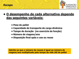 Escopo

• O desempenho de cada alternativa depende
das seguintes variáveis:
• Peso do pallet
• Capacidade de transporte de carga dinâmica
• Tempo de duração (no exercício da função)
• Número de viagens/ano
• Disposição final após o uso ou reuso

Admite-se que o número de reusos é igual ao número de
viagens/ano multiplicado pelo tempo de vida útil do pallet

 