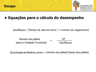 Escopo

• Equações para o cálculo do desempenho
Uso/Reuso = (Tempo de vida em anos ) * ( número de viagens/ano)

Número de pallets
(para a Unidade Funcional)

=

UF
Uso/Reuso

Quantidade de Matéria- prima = (número de pallets)*(peso dos pallets)

 