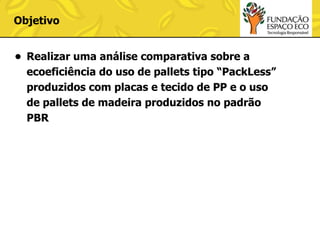 Objetivo
• Realizar uma análise comparativa sobre a
ecoeficiência do uso de pallets tipo “PackLess”
produzidos com placas e tecido de PP e o uso
de pallets de madeira produzidos no padrão
PBR

 