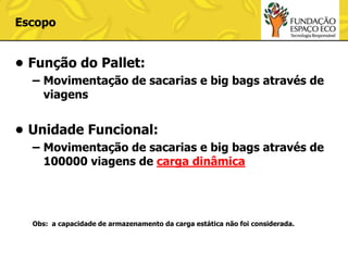 Escopo

• Função do Pallet:
– Movimentação de sacarias e big bags através de
viagens

• Unidade Funcional:
– Movimentação de sacarias e big bags através de
100000 viagens de carga dinâmica

Obs: a capacidade de armazenamento da carga estática não foi considerada.

 