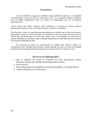 Terminalia Cortex
                                       Conclusão

        Com este trabalho conseguiu-se estabelecer alguns parâmetros químicos, com utilidade
na identificação da casca de caule da Terminalia sericea. E os resultados obtidos contribuem
para um melhor conhecimento sobre esta espécie em Moçambique com uso na medicina
tradicional local.

Assim, através das análises químicas pôde confirmar-se a presença de classes químicas
anteriormente descritas, como a presença de taninos, triterpenos e esteróides.

Para além disso, obteve-se uma importante aprendizagem de cuidados que se devem ter durante a
preparação de extractos, devido ao grande erro observado no corte das cascas do caule com uma
tesoura não esterilizada após uso com outro vegetal. Isto é, um pequeno erro pode levar a
grandes alterações na conclusão, sendo a presença de quinonas um teste falso positivo com base
nas literaturas bibliográficas tidas.

       Os caracteres do perfil em cromatografia de camada fina descritos podem ser
considerados como identidade deste fármaco vegetal, podendo ser tidos em conta na realização
de uma possível monografia de Farmacopeia para a casca de caule da Terminalia sericea..



                             Referencia Bibliográfica
   1. Silva O. adaptado por Gomes E., Protocolo das aulas laboratoriais, Plantas
      Medicinais e Fitoterapia, ISCTEM, OutubroNovembro de 2010
   2. Site da internet:
   3. http://www.google.com/ domfeliciano-sec.dyndns.org/gilber/.../Cromatografia.doc
   4. Créditos Fotográficos: Dra. Elsa Gomes.




17 |
 